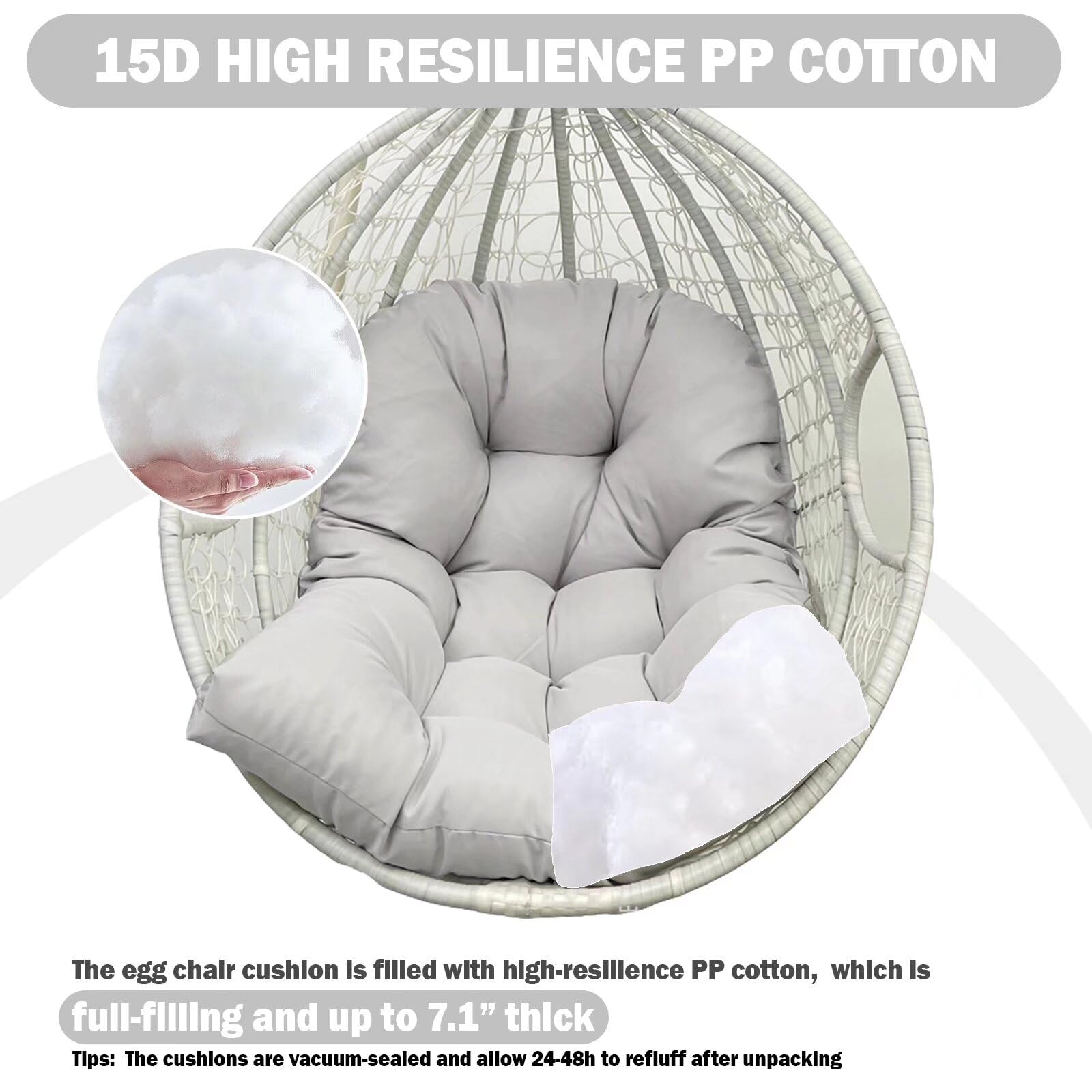 15D HIGH RESILIENCE PP COTTON

The egg chair cushion is filled with high-resilience PP cotton, which is full-filling and up to 7.1" thick.

Tips: The cushions are vacuum-sealed and allow 24-48h to refuff after unpacking.