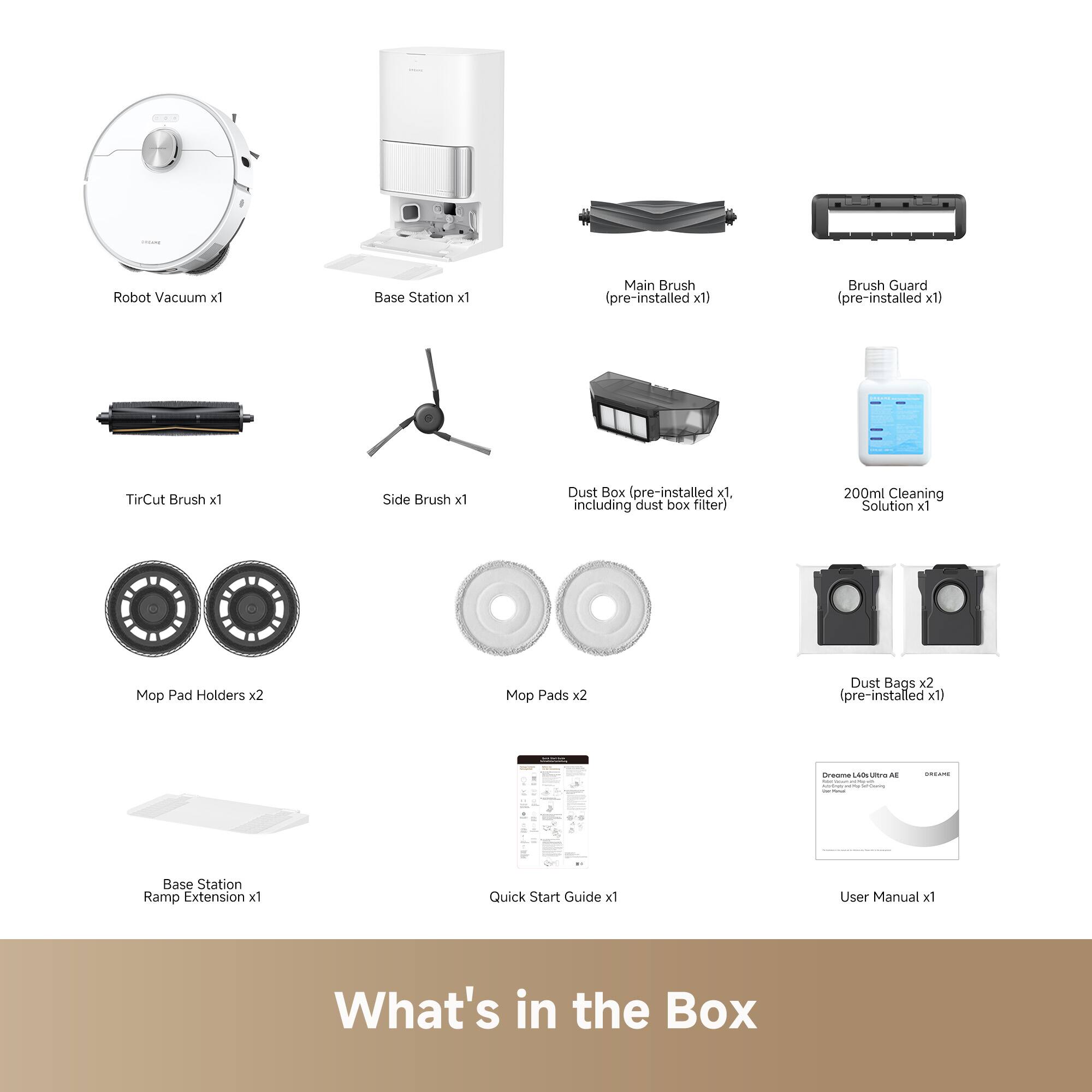 - Robot Vacuum x1
- Base Station x1
- Main Brush (pre-installed x1)
- Brush Guard (pre-installed x1)
- Tire Cut Brush x1
- Side Brush x1
- Dust Box (pre-installed x1) including dust box filter
- 200ml Cleaning Solution x1
- Mop Pad Holders x2
- Mop Pads x2
- Dust Bags x2 (pre-installed x1)
- Base Station Ramp Extension x1
- Quick Start Guide x1
- User Manual x1

What's in the Box