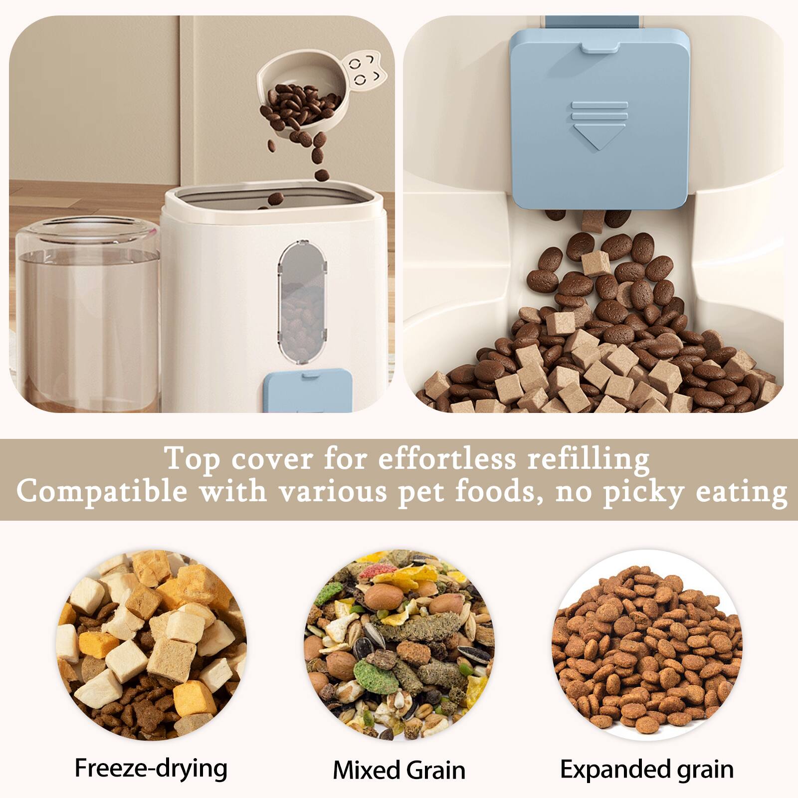 Top cover for effortless refilling  
Compatible with various pet foods, no picky eating  

Freeze-drying  
Mixed Grain  
Expanded grain
