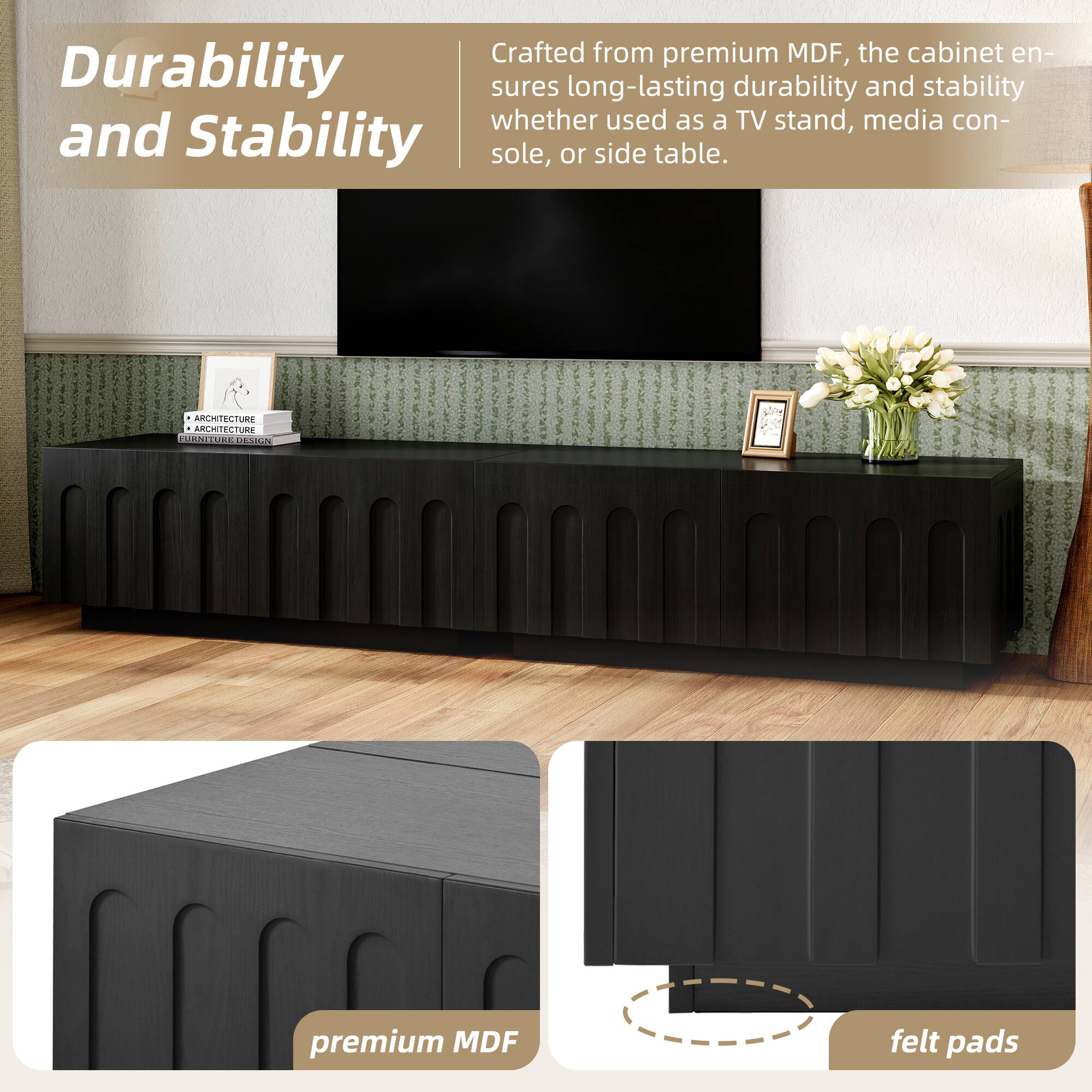 Durability and Stability

Crafted from premium MDF, the cabinet ensures long-lasting durability and stability whether used as a TV stand, media console, or side table.

premium MDF

felt pads