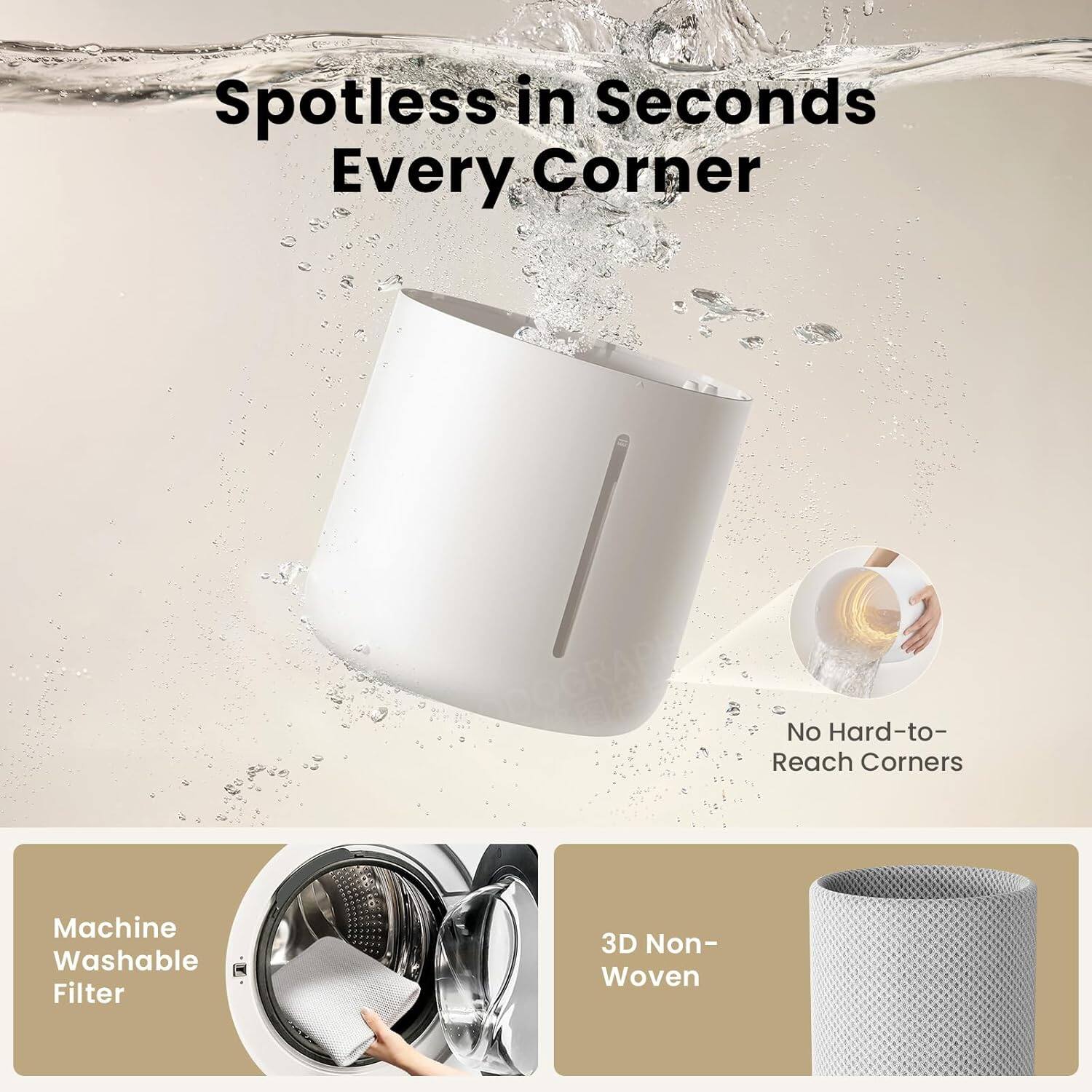 Spotless in Seconds Every Corner  
No Hard-to-Reach Corners  
Machine Washable Filter  
3D Non-Woven