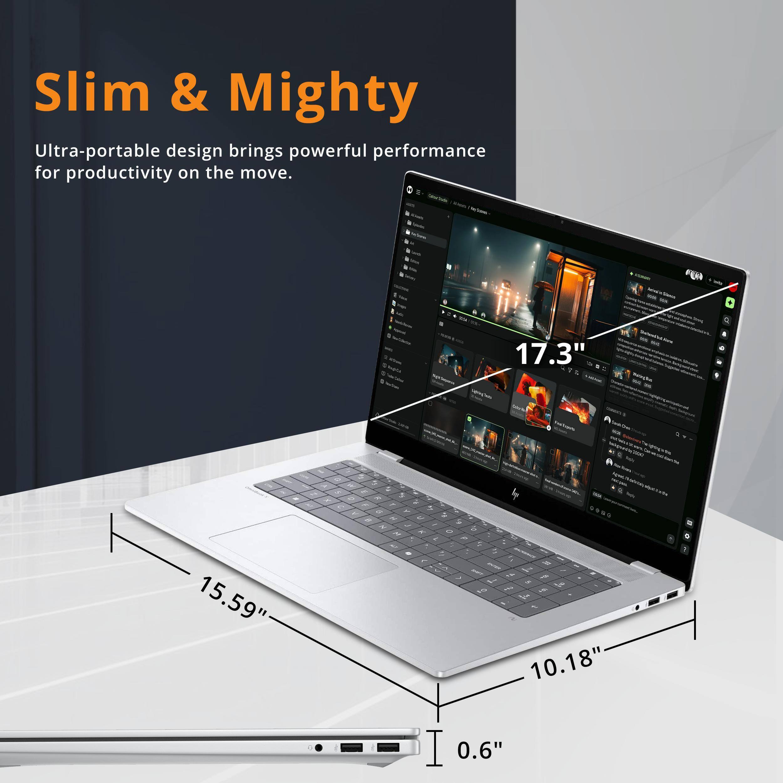 Slim & Mighty  
Ultra-portable design brings powerful performance for productivity on the move.  
17.3"  
15.59"  
10.18"  
0.6"