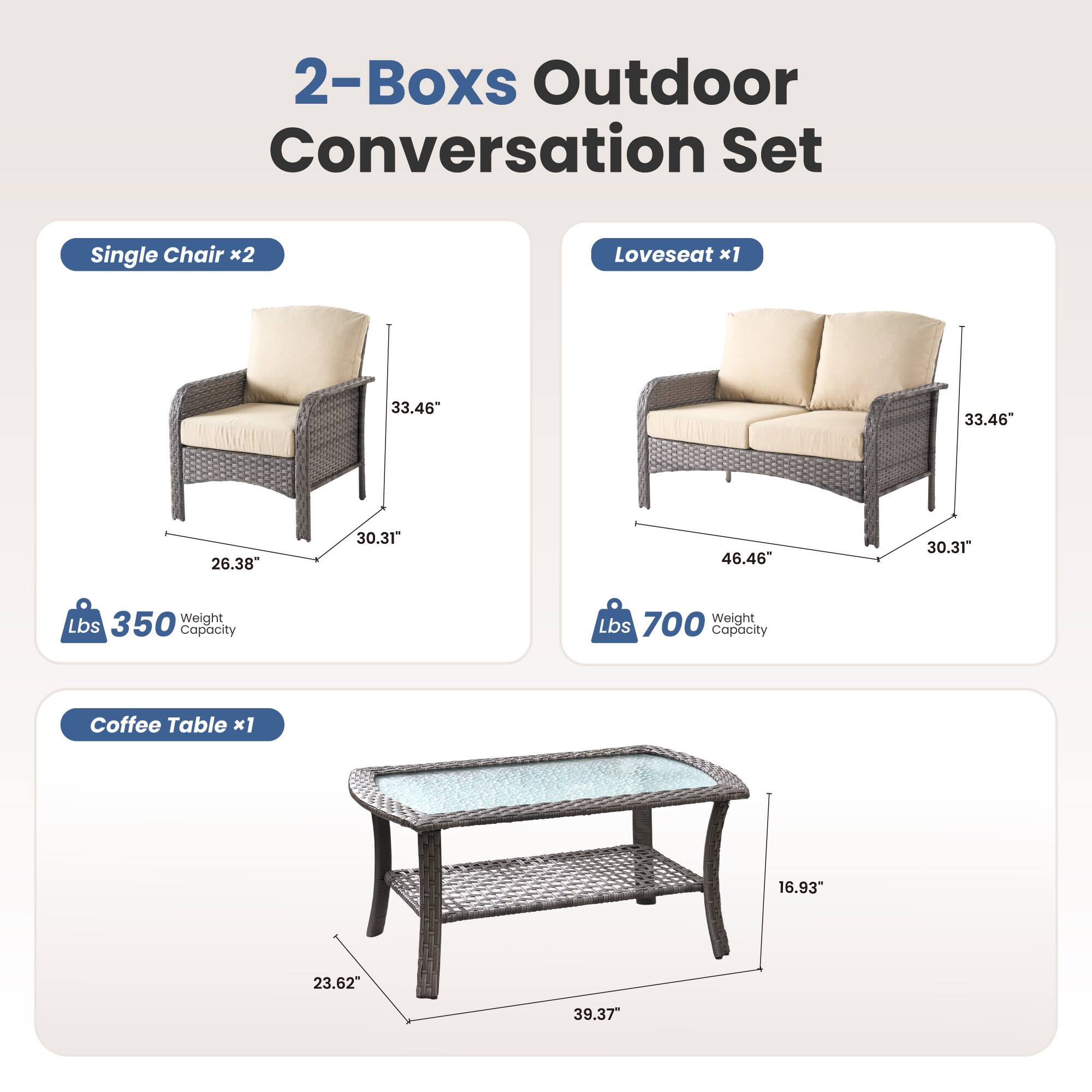 2-Boxes Outdoor Conversation Set

Single Chair x2  
33.46" H  
26.38" W  
30.31" D  
350 lbs Weight Capacity

Loveseat x1  
33.46" H  
46.46" W  
30.31" D  
700 lbs Weight Capacity

Coffee Table x1  
16.93" H  
23.62" W  
39.37" D