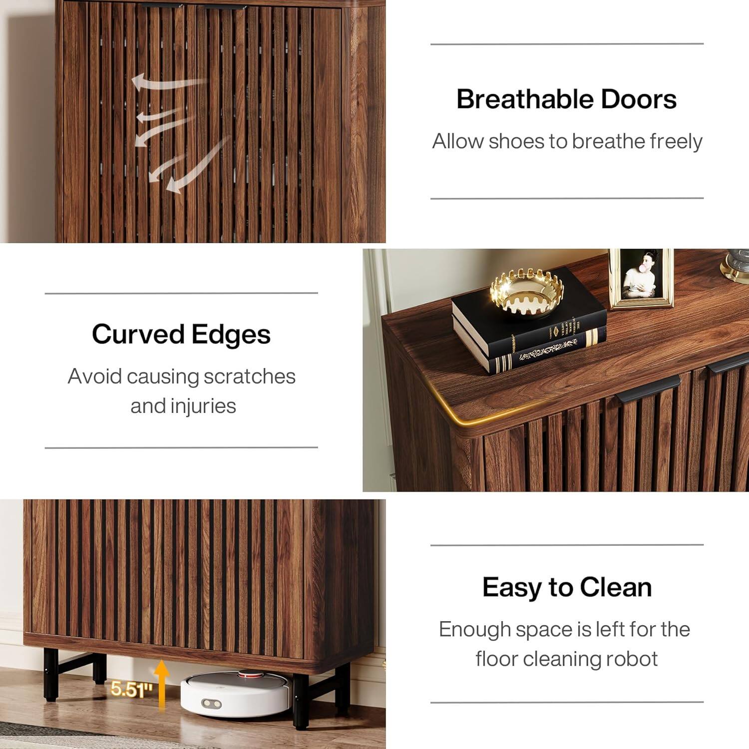 Breathable Doors
Allow shoes to breathe freely

Curved Edges
Avoid causing scratches and injuries

Easy to Clean
Enough space is left for the floor cleaning robot

5.51"