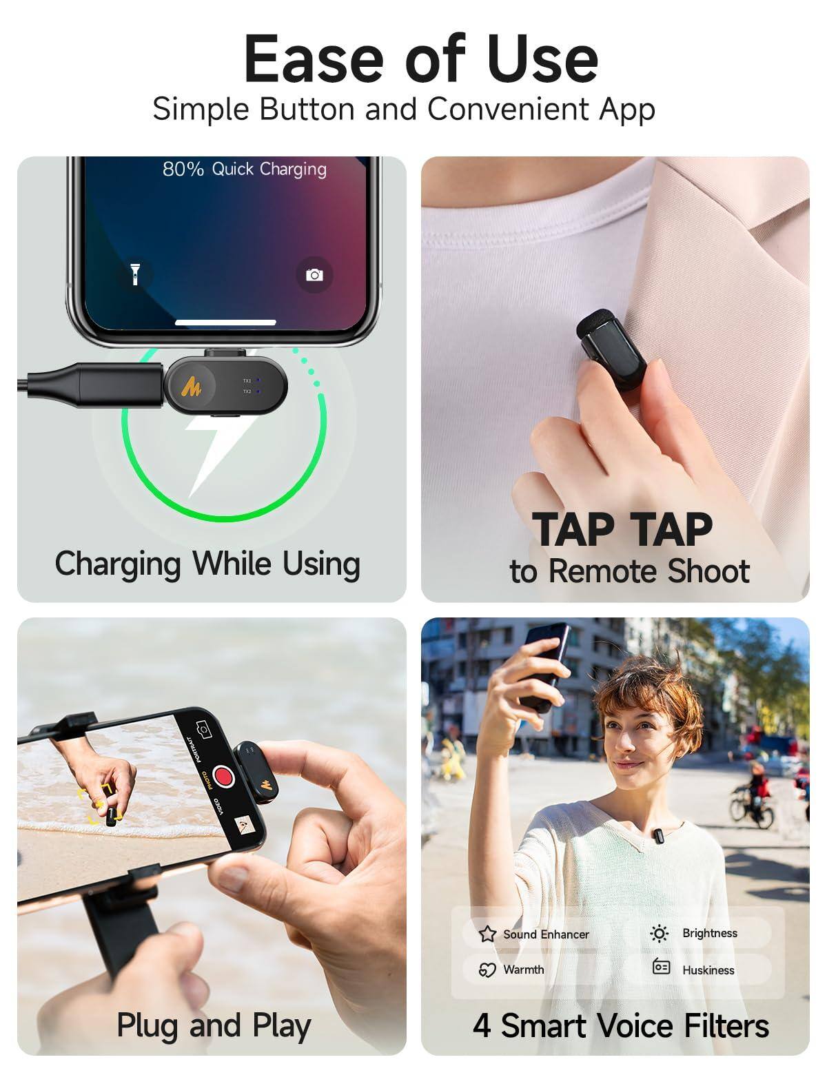 Ease of Use  
Simple Button and Convenient App  

80% Quick Charging  
Charging While Using  

TAP TAP to Remote Shoot  

Plug and Play  

4 Smart Voice Filters  
- Sound Enhancer  
- Brightness  
- Warmth  
- Huskiness
