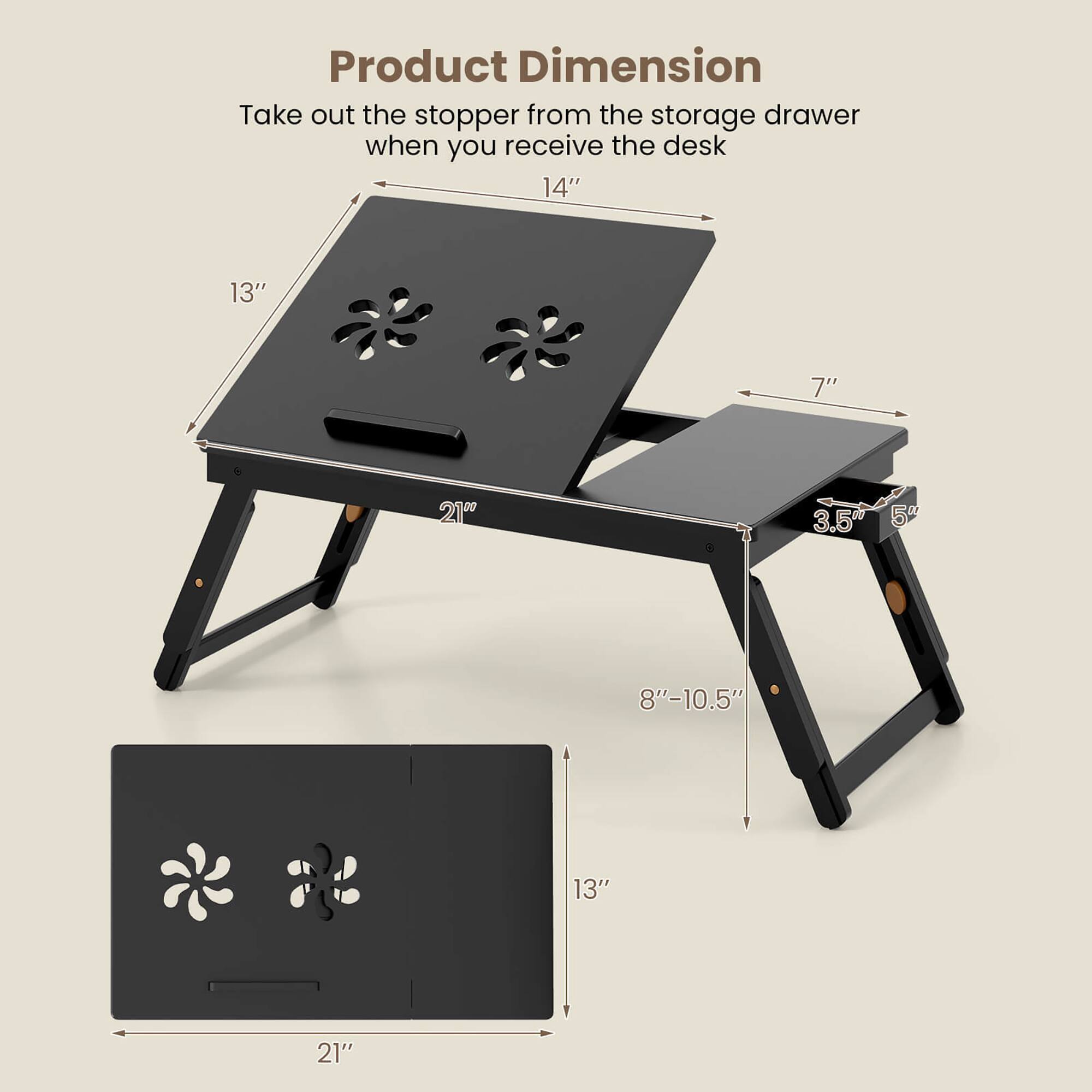 Product Dimension

Take out the stopper from the storage drawer when you receive the desk

- Length: 21"
- Width: 14"
- Height: 7"
- Drawer Height: 3.5"
- Drawer Width: 13"
- Leg Height: 8"-10.5"