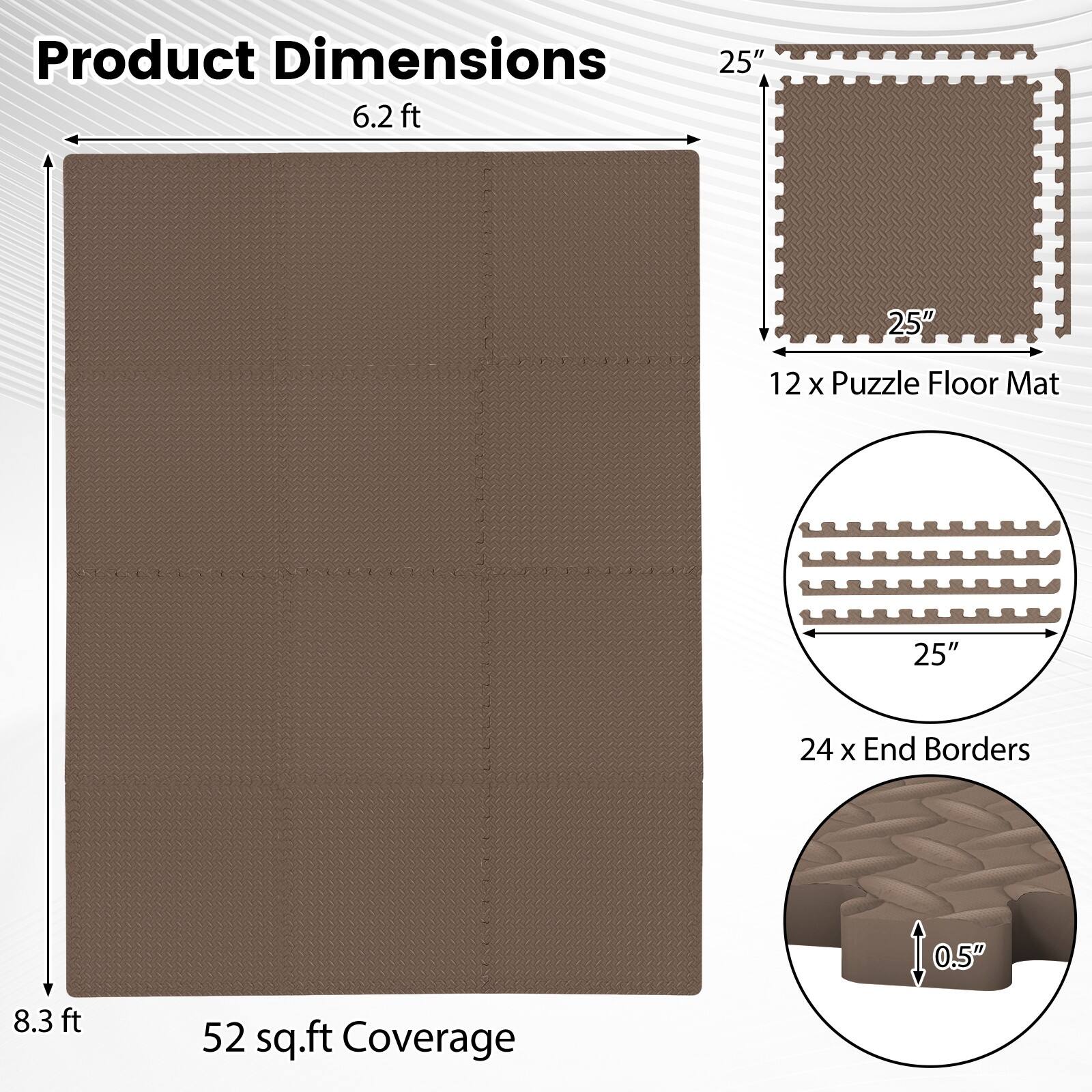 Product Dimensions: 6.2 ft x 8.3 ft  
12 x Puzzle Floor Mat: 25" x 25"  
24 x End Borders: 0.5"  
Coverage: 52 sq.ft
