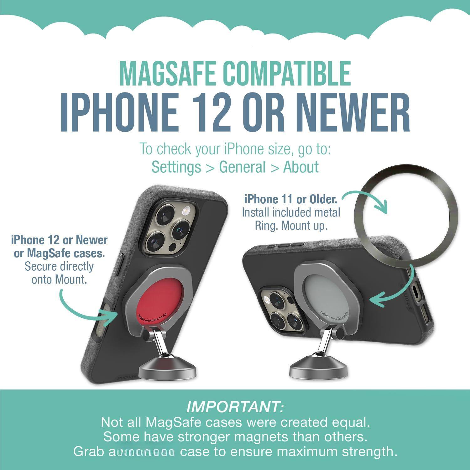 MAGSAFE COMPATIBLE IPHONE 12 OR NEWER

To check your iPhone size, go to: Settings > General > About

iPhone 11 or Older:
Install included metal Ring. Mount up.

iPhone 12 or Newer or MagSafe cases:
Secure directly onto Mount.

IMPORTANT:
Not all MagSafe cases were created equal. Some have stronger magnets than others. Grab a [unintelligible] case to ensure maximum strength.