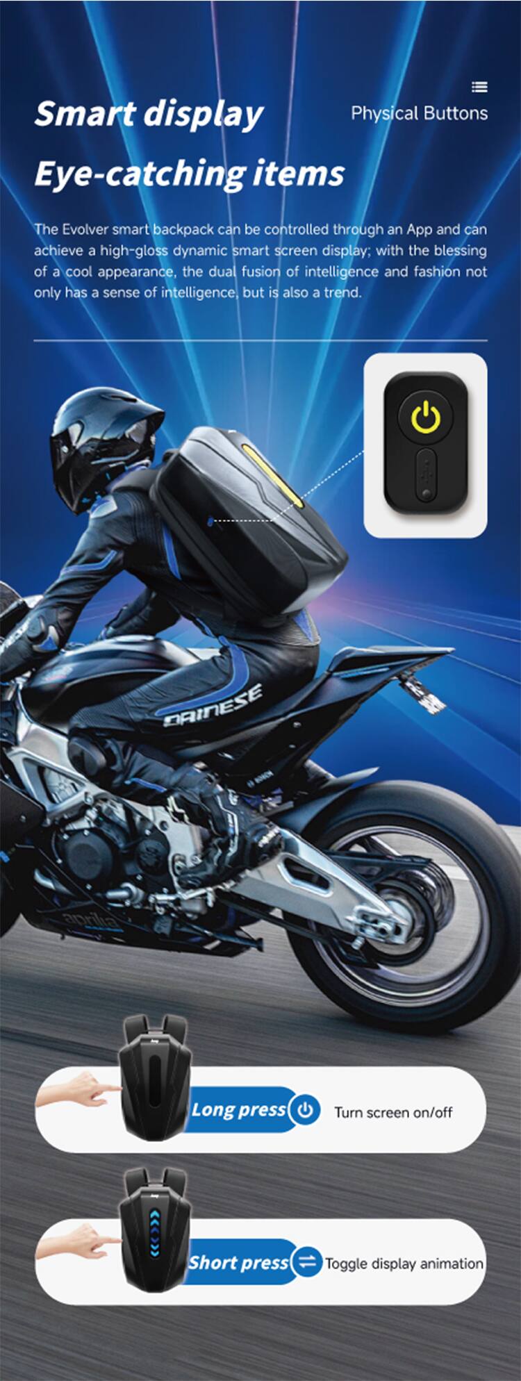 Smart display  
Physical Buttons  
Eye-catching items  

The Evolver smart backpack can be controlled through an App and can achieve a high-gloss dynamic smart screen display; with the blessing of a cool appearance, the dual fusion of intelligence and fashion not only has a sense of intelligence, but is also a trend.  

DAINESE aprilia  

Long press  
Turn screen on/off  

Short press  
Toggle display animation