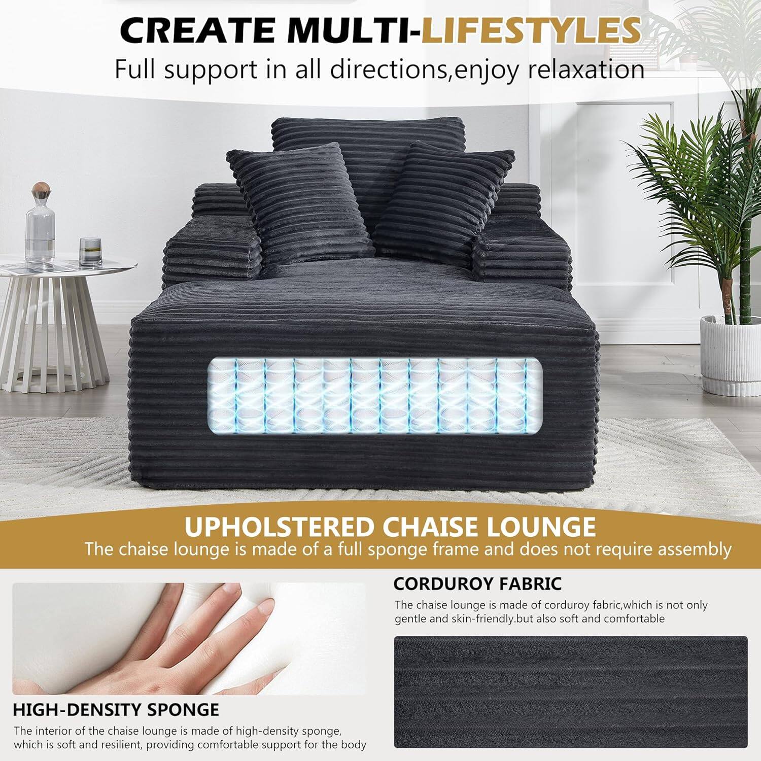 CREATE MULTI-LIFESTYLES  
Full support in all directions, enjoy relaxation  

UPHOLSTERED CHAISE LOUNGE  
The chaise lounge is made of a full sponge frame and does not require assembly  

CORDUROY FABRIC  
The chaise lounge is made of corduroy fabric, which is not only gentle and skin-friendly, but also soft and comfortable  

HIGH-DENSITY SPONGE  
The interior of the chaise lounge is made of high-density sponge, which is soft and resilient, providing comfortable support for the body