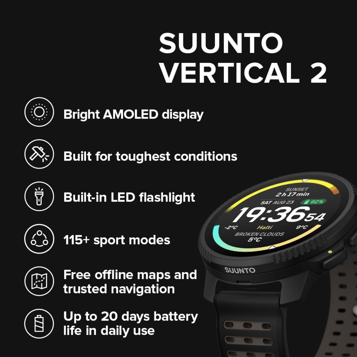SUUNTO VERTICAL 2

- Bright AMOLED display
- Built for toughest conditions
- Built-in LED flashlight
- 115+ sport modes
- Free offline maps and trusted navigation
- Up to 20 days battery life in daily use

SAT AUG 23 19:36:54
-2C Halti 9C
BROKEN CLOUDS