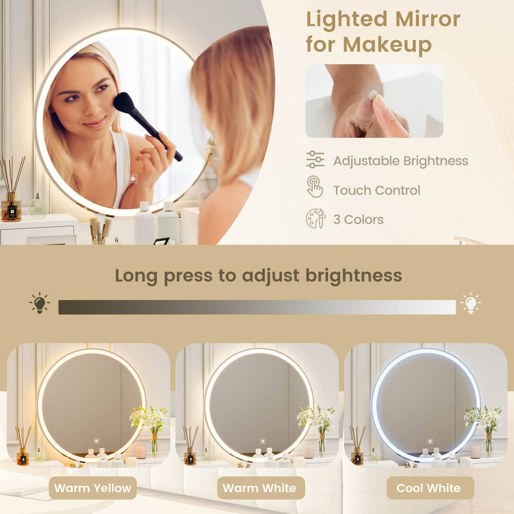 Lighted Mirror for Makeup

Adjustable Brightness  
Touch Control  
3 Colors

Long press to adjust brightness

Warm Yellow  
Warm White  
Cool White