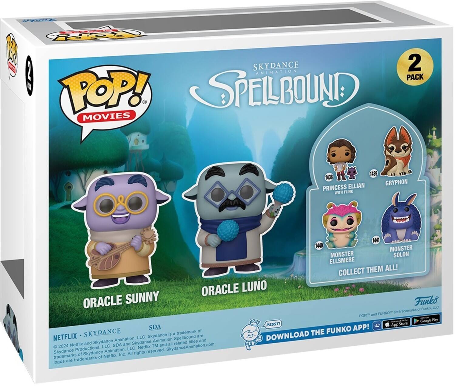 POP! MOVIES SKYDANCE ANIMATION SPELLBOUND 2 PACK

ORACLE SUNNY
ORACLE LUNO
PRINCESS ELLIAN WITH FLINK
GRYPHON
MONSTER ELLSMERE
MONSTER SOLON
COLLECT THEM ALL!

DOWNLOAD THE FUNKO APP!

Funko of Funko, LLC are trademarks of Funko, LLC. POP! and FUNKO are trademarks of Funko, LLC. SDA is a trademark of Skydance Productions, LLC. Skydance is a trademark of Skydance Animation. Skydance Animation is a subsidiary of Netflix, LLC. All rights reserved. Skydance Animation.com. Netflix, Inc. trademarks of Netflix, Inc. are trademarks of Netflix, Inc. and Skydance Animation. 2024 Netflix. Skydance Animation.com.