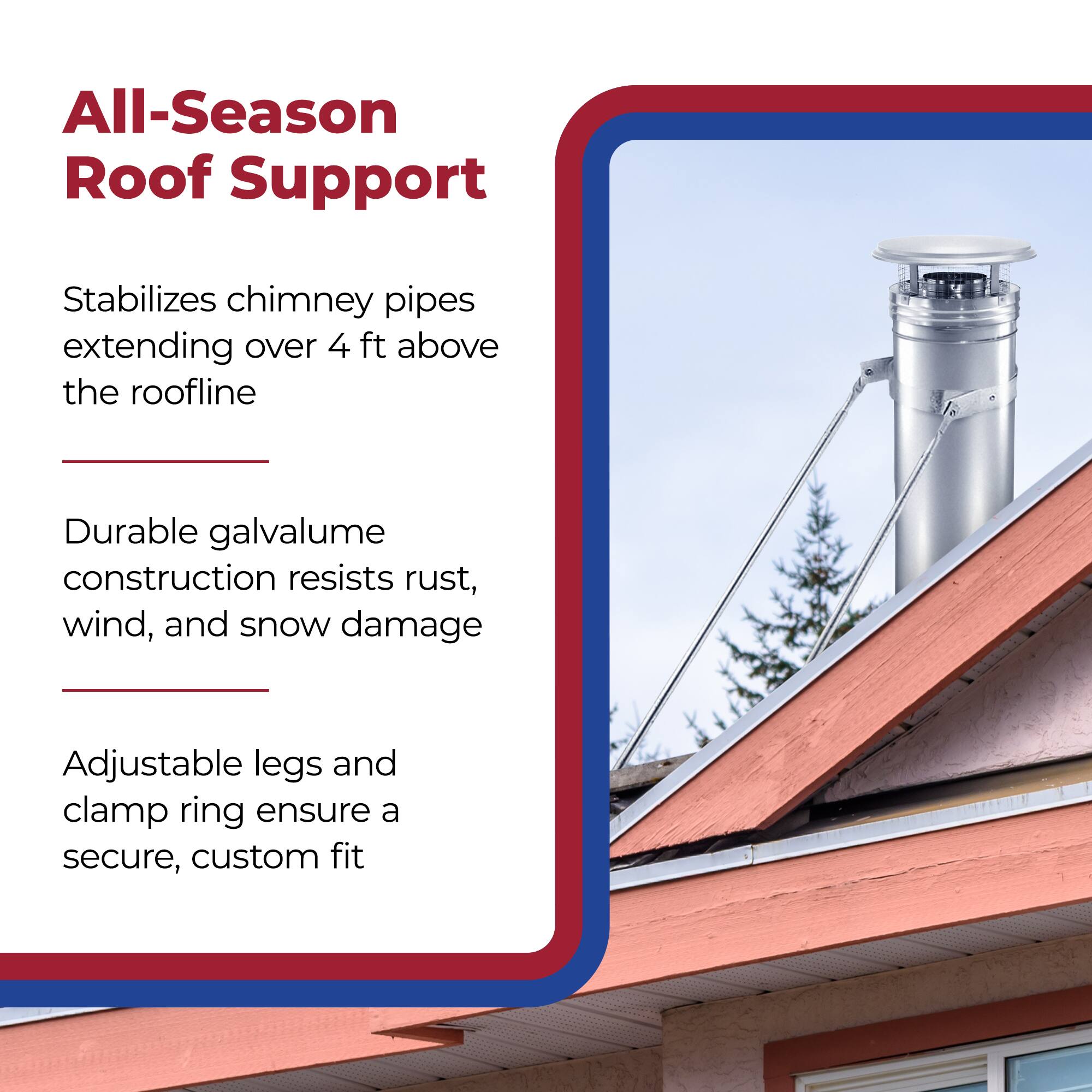 All-Season Roof Support

Stabilizes chimney pipes extending over 4 ft above the roofline

Durable galvalume construction resists rust, wind, and snow damage

Adjustable legs and clamp ring ensure a secure, custom fit