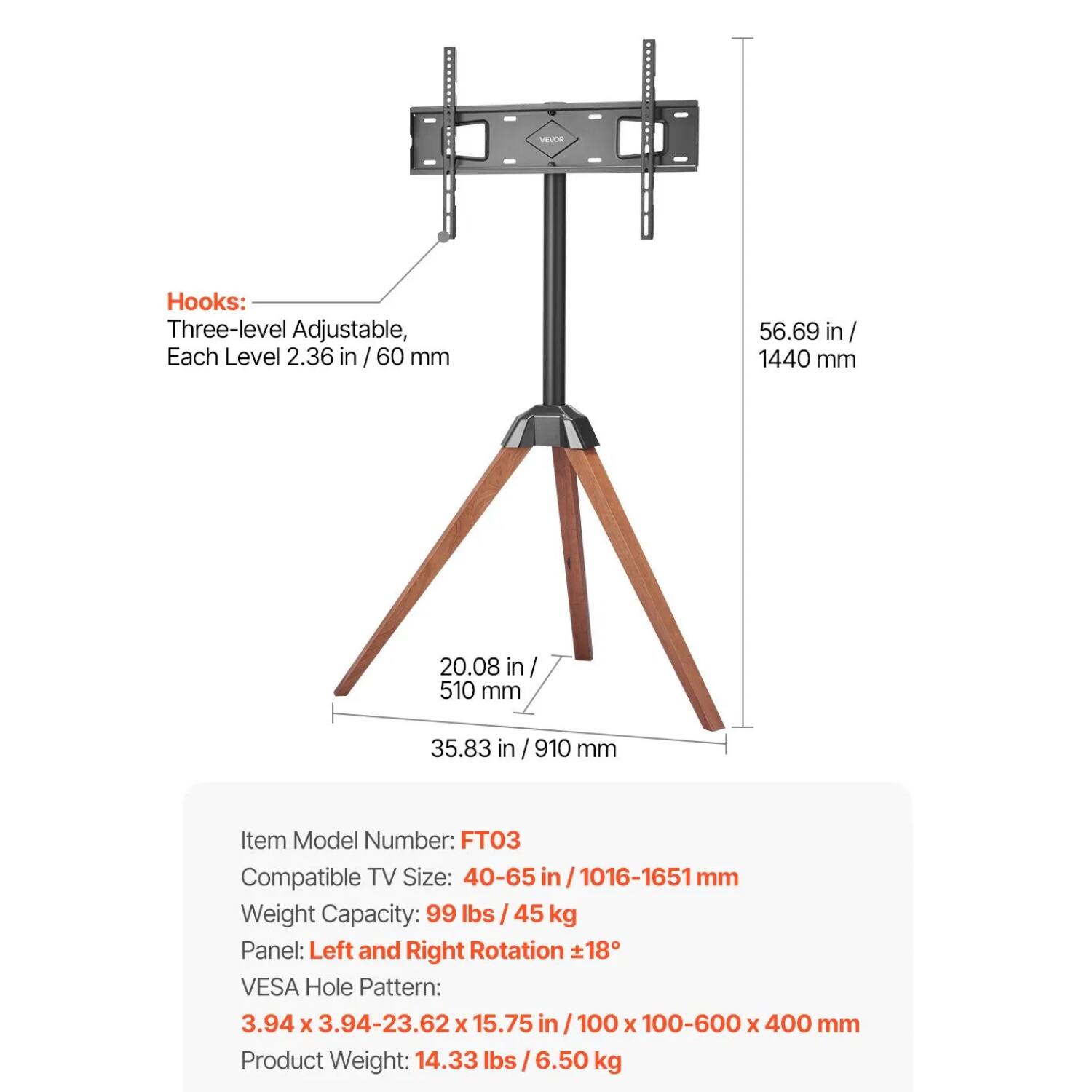 **Hooks:**
- Three-level Adjustable, Each Level 2.36 in / 60 mm

**Dimensions:**
- 56.69 in / 1440 mm
- 20.08 in / 510 mm
- 35.83 in / 910 mm

**Item Model Number:**
- FT03

**Compatible TV Size:**
- 40-65 in / 1016-1651 mm

**Weight Capacity:**
- 99 lbs / 45 kg

**Panel:**
- Left and Right Rotation ±18°

**VESA Hole Pattern:**
- 3.94 x 3.94-23.62 x 15.75 in / 100 x 100-600 x 400 mm

**Product Weight:**
- 14.33 lbs / 6.50 kg
