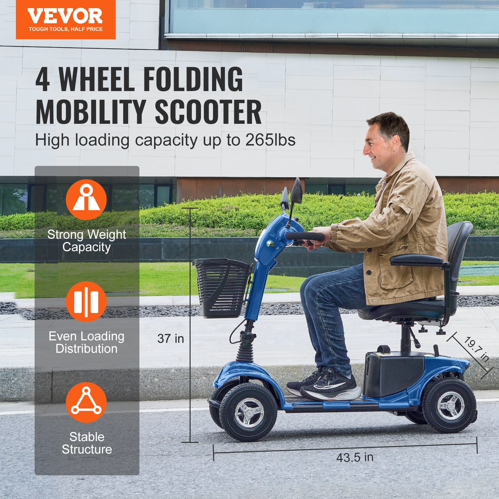 VEVOR
TOUGH TOOLS, HALF PRICE
4 WHEEL FOLDING MOBILITY SCOOTER
High loading capacity up to 265lbs
- Strong Weight Capacity
- Even Loading Distribution
- Stable Structure
37 in
19.7 in
43.5 in