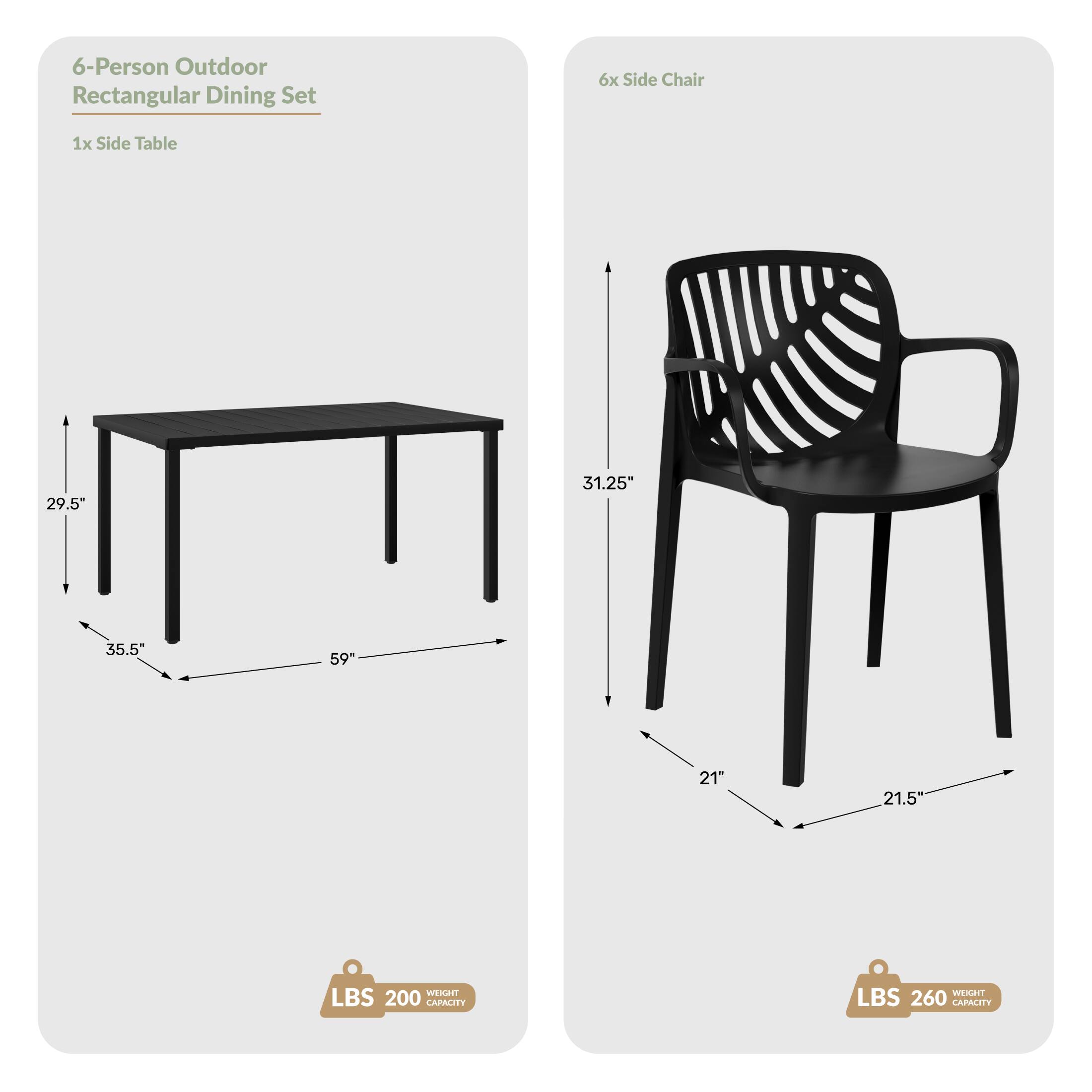 6-Person Outdoor Rectangular Dining Set  
6x Side Chair  
1x Side Table  
29.5"  
31.25"  
35.5"  
59"  
21"  
21.5"  
WEIGHT LBS 200 CAPACITY  
WEIGHT LBS 260 CAPACITY