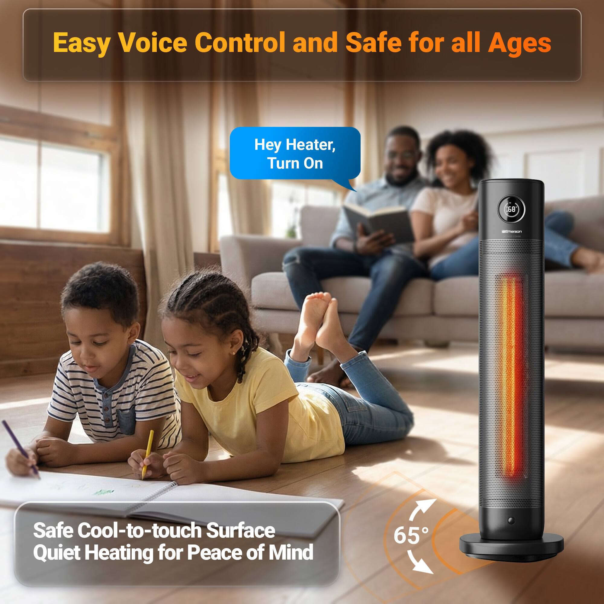 Easy Voice Control and Safe for all Ages

Hey Heater, Turn On

Safe Cool-to-touch Surface Quiet Heating for Peace of Mind

65°