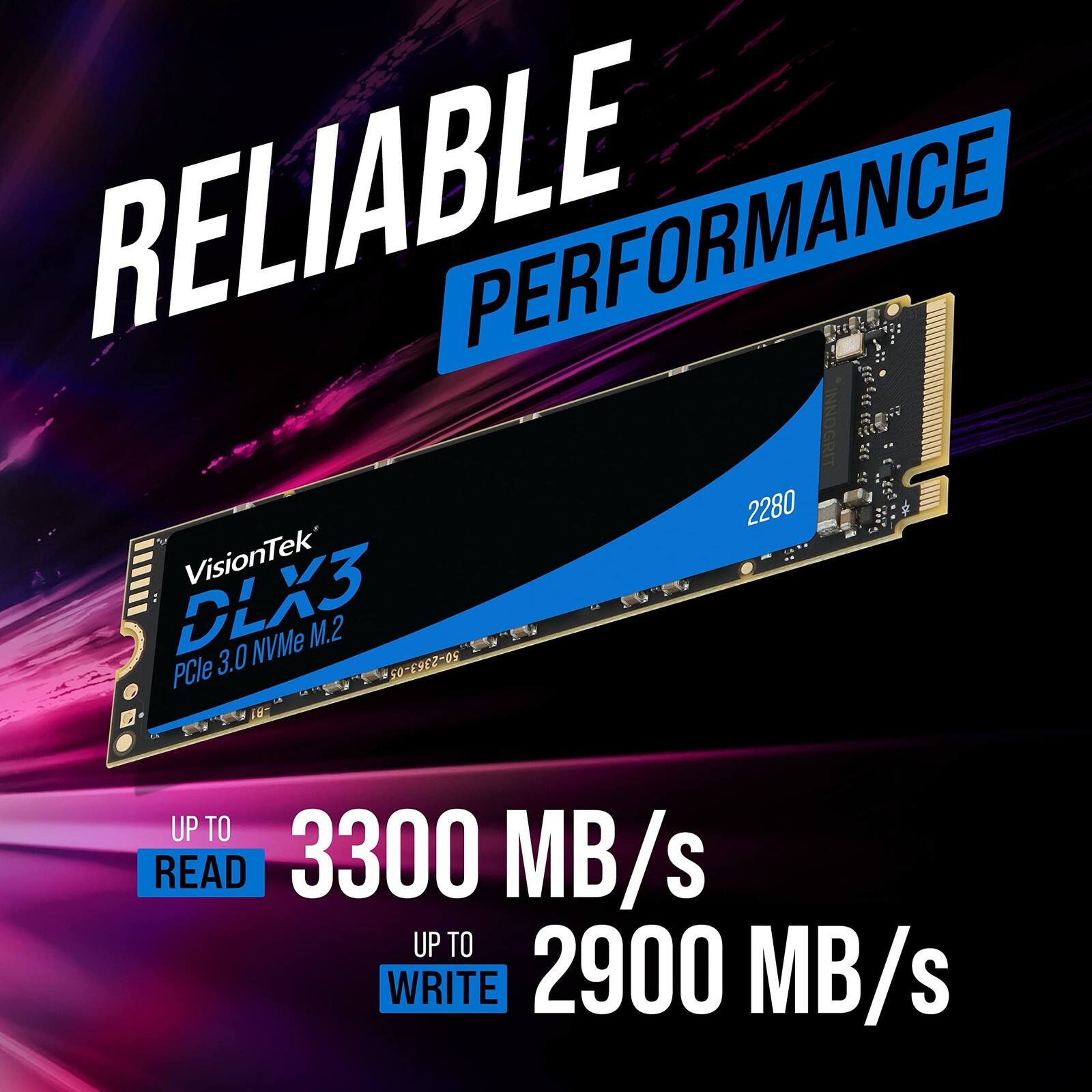 RELIABLE PERFORMANCE

VisionTek DLX3 3.0 NVMe M.2 PCIe

2280

UP TO READ 3300 MB/s

UP TO WRITE 2900 MB/s