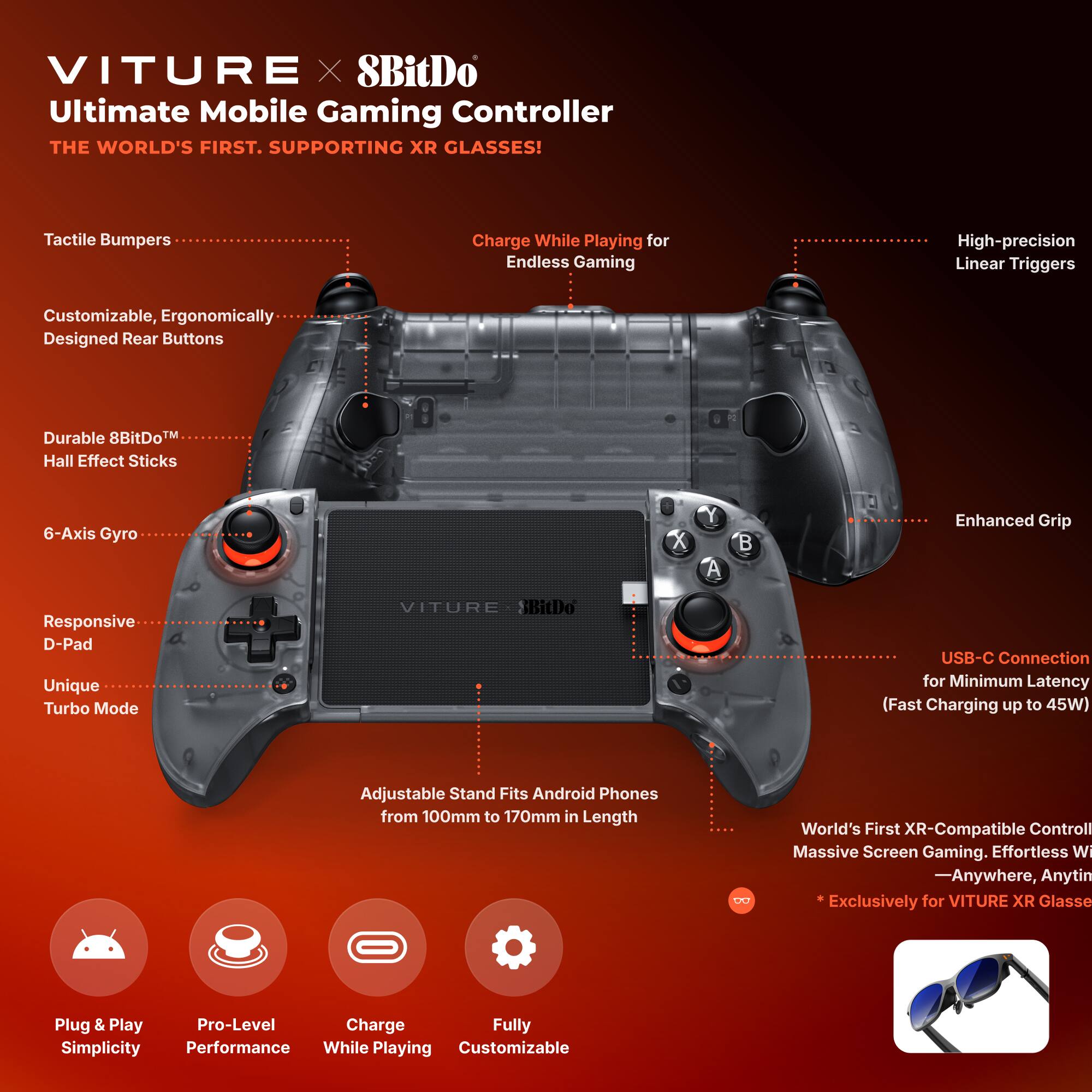 VITURE x 8BitDo Ultimate Mobile Gaming Controller  
The World's First, Supporting XR Glasses!

- Tactile Bumpers
- Charge While Playing for Endless Gaming
- High-precision Linear Triggers
- Customizable, Ergonomically Designed Rear Buttons
- Durable 8BitDo™ Hall Effect Sticks
- 6-Axis Gyro
- Responsive D-Pad
- Unique Turbo Mode
- Enhanced Grip
- USB-C Connection for Minimum Latency (Fast Charging up to 45W)
- Adjustable Stand Fits Android Phones from 100mm to 170mm in Length
- World's First XR-Compatible Controller for Massive Screen Gaming. Effortless Wi-Fi Anywhere, Anytime
  - *Exclusively for VITURE XR Glasses

Plug & Play Simplicity  
Pro-Level Performance  
Charge While Playing  
Fully Customizable