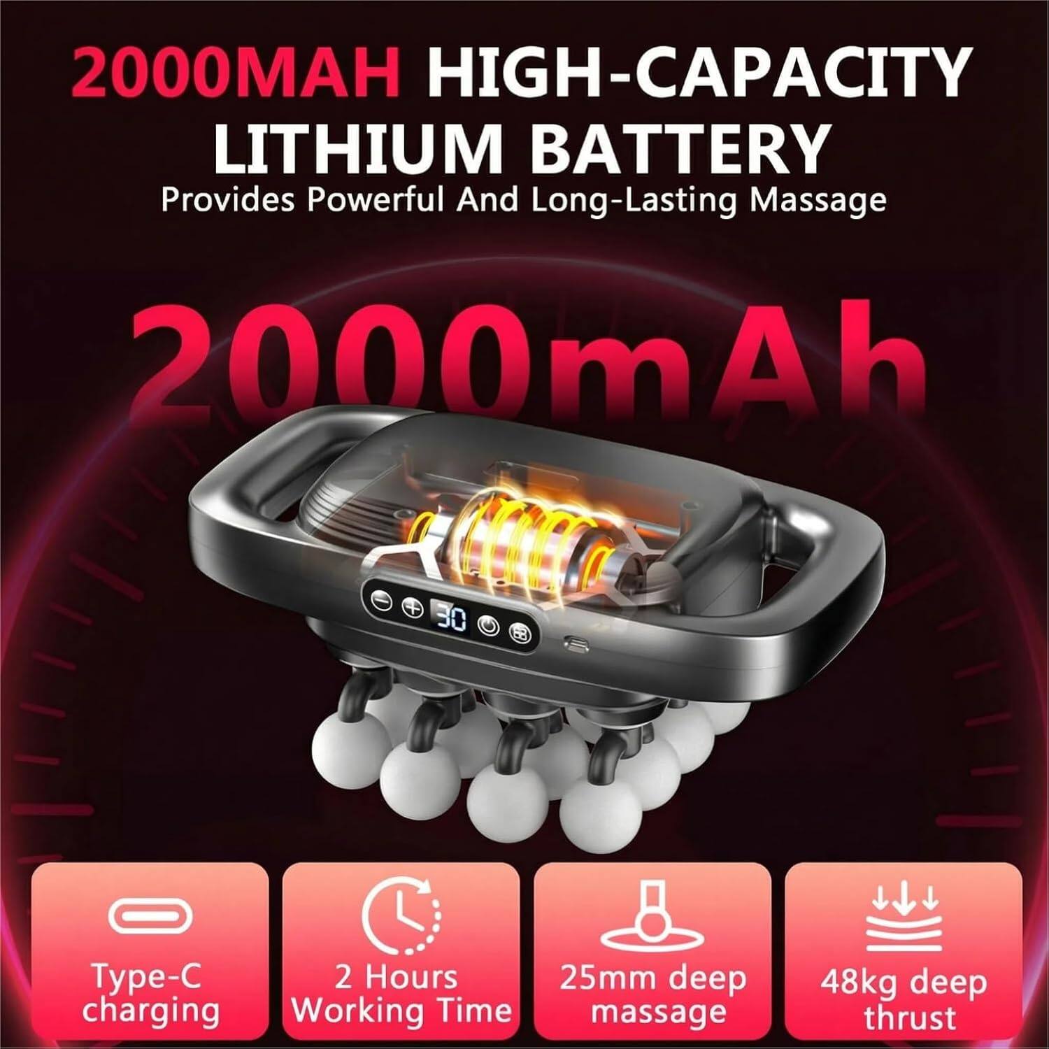 2000MAH HIGH-CAPACITY LITHIUM BATTERY  
Provides Powerful And Long-Lasting Massage  

2000mAh  

Type-C charging  
2 Hours Working Time  
25mm deep massage  
48kg deep thrust