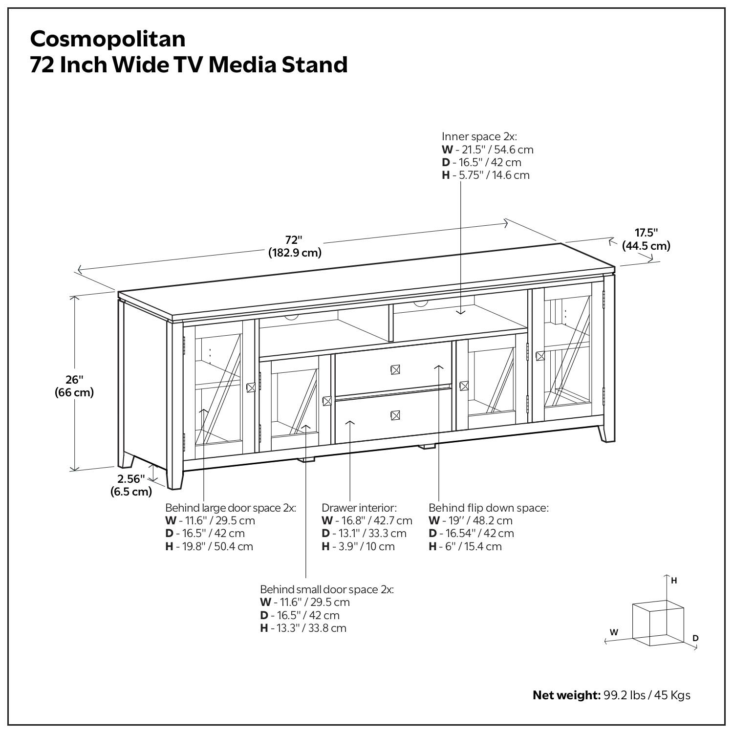 Cosmopolitan  
72 Inch Wide TV Media Stand  

Inner space 2x:  
W-21.5" / 54.6 cm  
D-16.5" / 42 cm  
H-5.75" / 14.6 cm  

Behind large door space 2x:  
W-11.6" / 29.5 cm  
D-16.5" / 42 cm  
H-19.8" / 50.4 cm  

Behind small door space 2x:  
W-11.6" / 29.5 cm  
D-16.5" / 42 cm  
H-13.3" / 33.8 cm  

Drawer interior 2x:  
W-16.8" / 42.7 cm  
D-13.1" / 33.3 cm  
H-3.9" / 10 cm  

Behind flip down space:  
W-19" / 48.2 cm  
D-16.54" / 42 cm  
H-6" / 15.4 cm  

Net weight: 99.2 lbs / 45 Kgs  

Dimensions:  
- Width: 72" (182.9 cm)  
- Depth: 17.5" (44.5 cm)  
- Height: 26" (66 cm)  
- Clearance: 2.56" (6.5 cm)