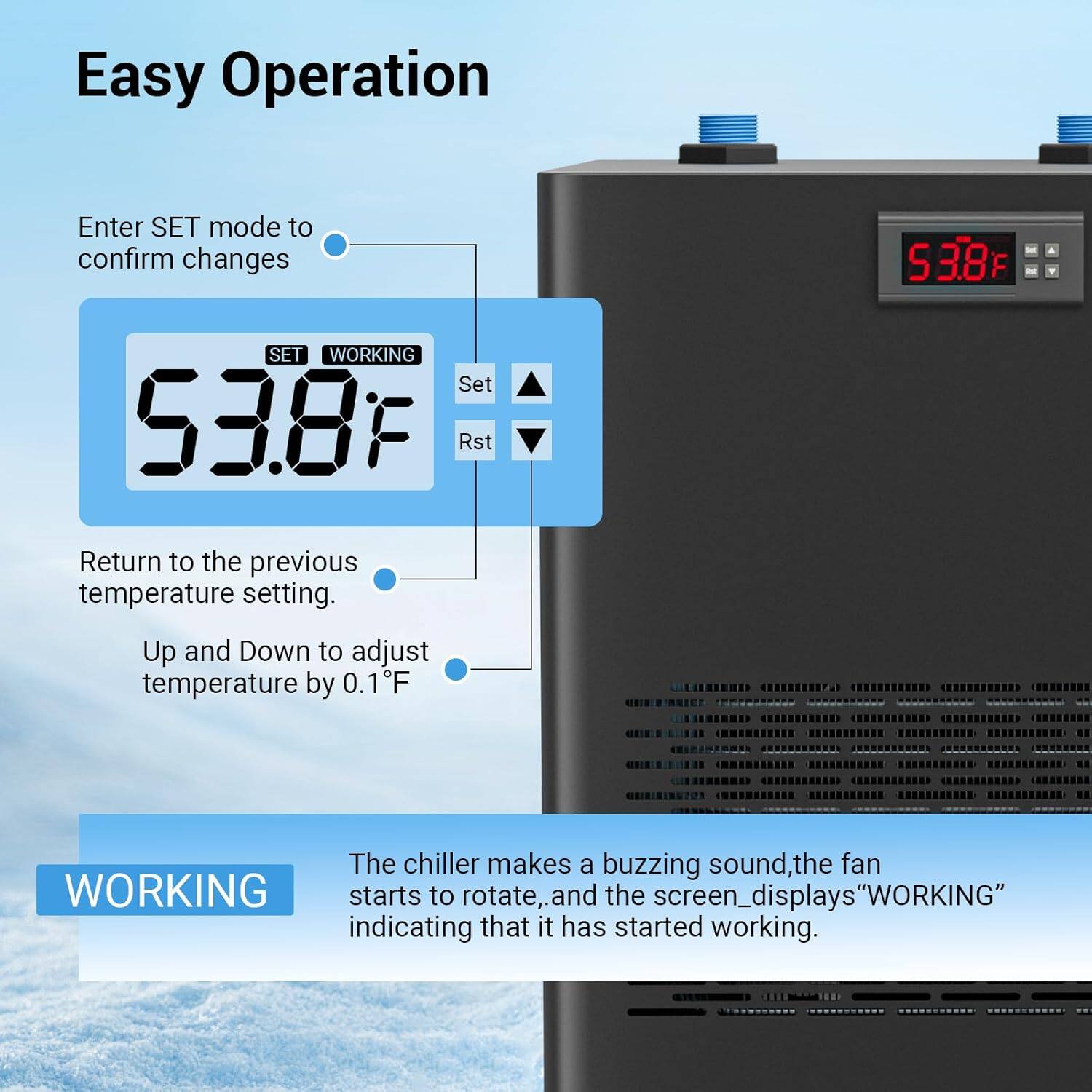 Easy Operation

Enter SET mode to confirm changes

53.8°F

Return to the previous temperature setting.

Up and Down to adjust temperature by 0.1°F

The chiller makes a buzzing sound, the fan starts to rotate, and the screen displays "WORKING" indicating that it has started working.