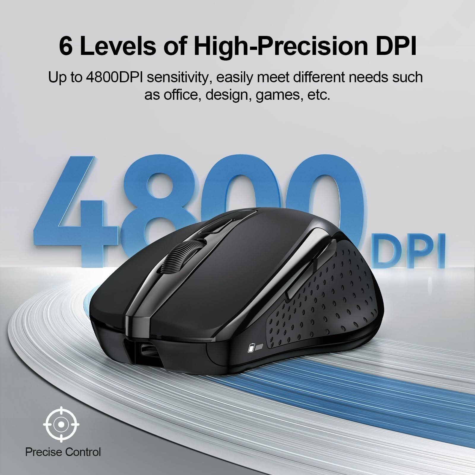 6 Levels of High-Precision DPI

Up to 4800DPI sensitivity, easily meet different needs such as office, design, games, etc.

4800 DPI

Precise Control