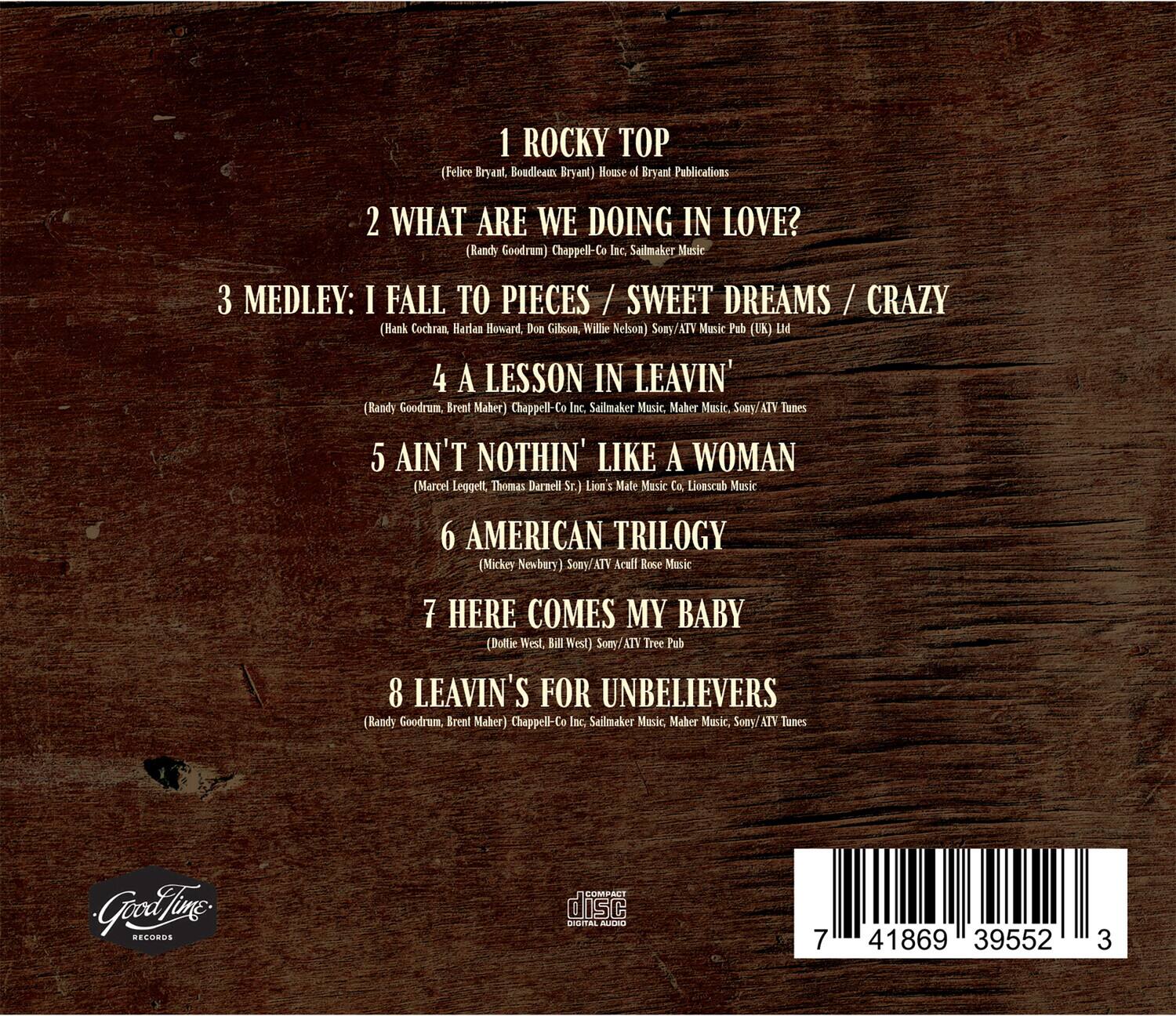 1. ROCKY TOP  
   (Felice Bryant, Boudleaux Bryant)  
   House of Bryant Publications

2. WHAT ARE WE DOING IN LOVE?  
   (Randy Goodrum)  
   Chappell-Co Inc., Sailmaker Music

3. MEDLEY: I FALL TO PIECES / SWEET DREAMS / CRAZY  
   (Hank Cochran, Harlan Howard, Don Gibson, Willie Nelson)  
   Sony/ATV Music Pub (UK) Ltd

4. A LESSON IN LEAVIN'  
   (Randy Goodrum, Brent Maher)  
   Chappell-Co Inc., Sailmaker Music, Maher Music, Sony/ATV Tunes

5. AIN'T NOTHIN' LIKE A WOMAN  
   (Marcel Leggell, Thomas Darnell Sr.)  
   Lion's Mate Music Co, Lionscub Music

6. AMERICAN TRILOGY  
   (Mickey Newbury)  
   Sony/ATV Acuff Rose Music

7. HERE COMES MY BABY  
   (Dolly West, Bill West)  
   Sony/ATV Tree Pub

8. LEAVIN'S FOR UNBELIEVERS  
   (