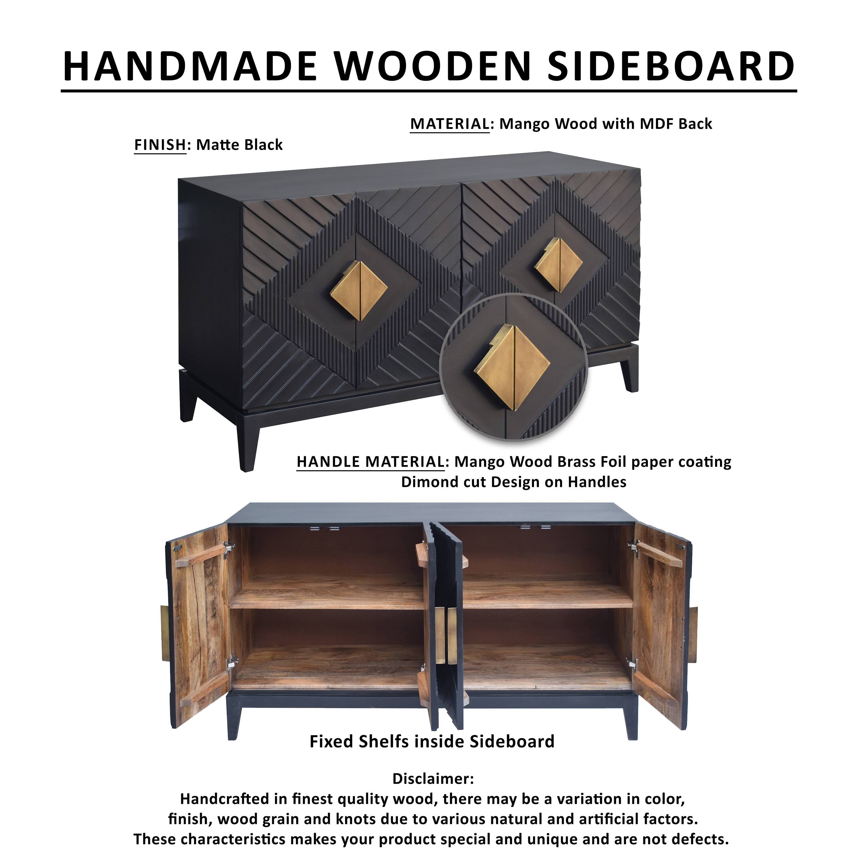HANDMADE WOODEN SIDEBOARD
FINISH: Matte Black
MATERIAL: Mango Wood with MDF Back
HANDLE MATERIAL: Mango Wood Brass Foil paper coating Dimond cut Design on Handles
Fixed Shelf inside Sideboard
Disclaimer: Handcrafted in finest quality wood, there may be a variation in color, finish, wood grain and knots due to various natural and artificial factors. These characteristics makes your product special and unique and are not defects.