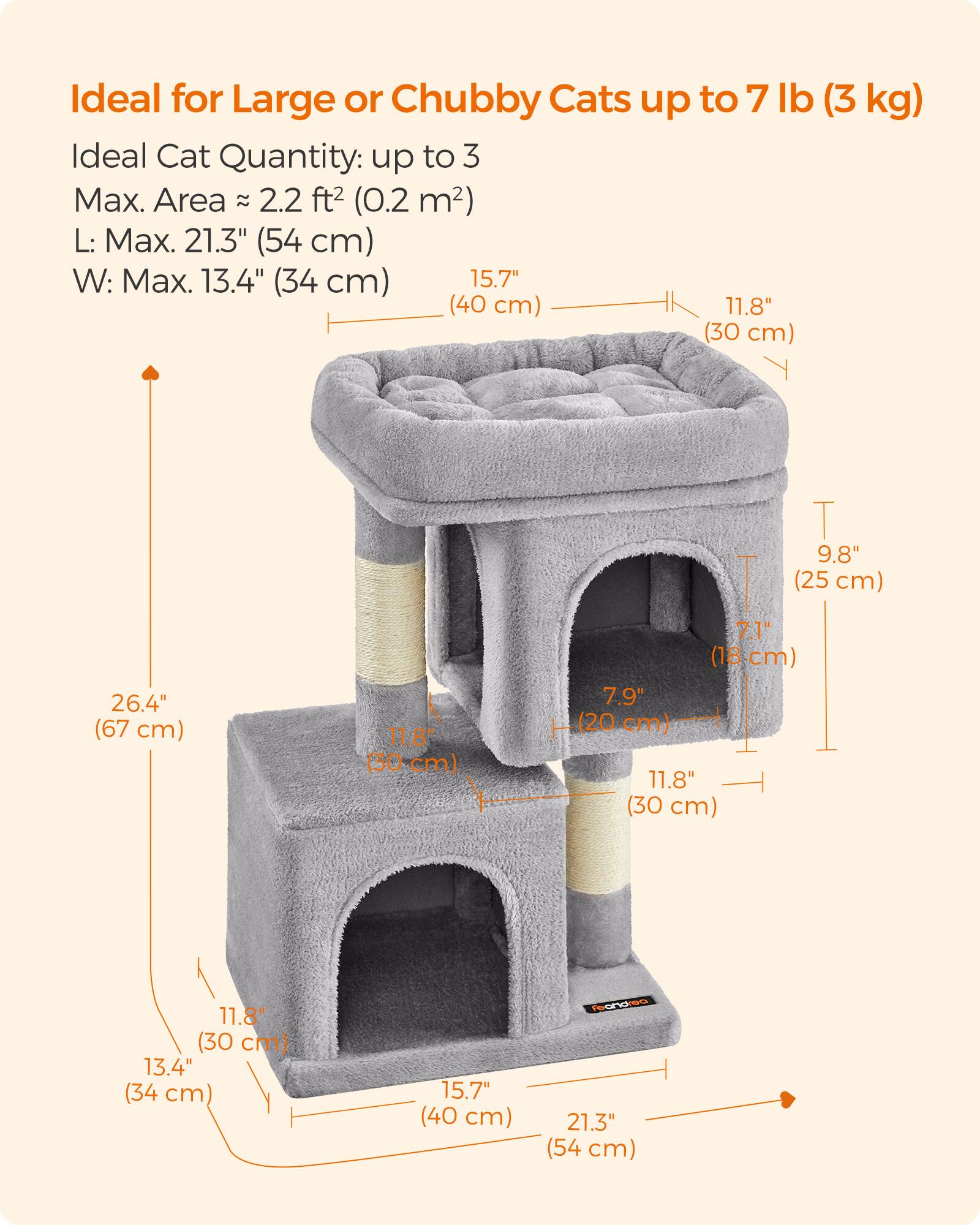 Ideal for Large or Chubby Cats up to 7 lb (3 kg)  
Ideal Cat Quantity: up to 3  
Max. Area: 2.2 ft² (0.2 m²)  
L: Max. 21.3" (54 cm)  
W: Max. 13.4" (34 cm)  
H: 26.4" (67 cm)  
15.7" (40 cm)  
11.8" (30 cm)  
9.8" (25 cm)  
7.1" (18 cm)  
7.9" (20 cm)  
11.8" (30 cm)  
11.8" (30 cm)  
13.4" (34 cm)  
15.7" (40 cm)  
HDVCL to 21.3" (54 cm)