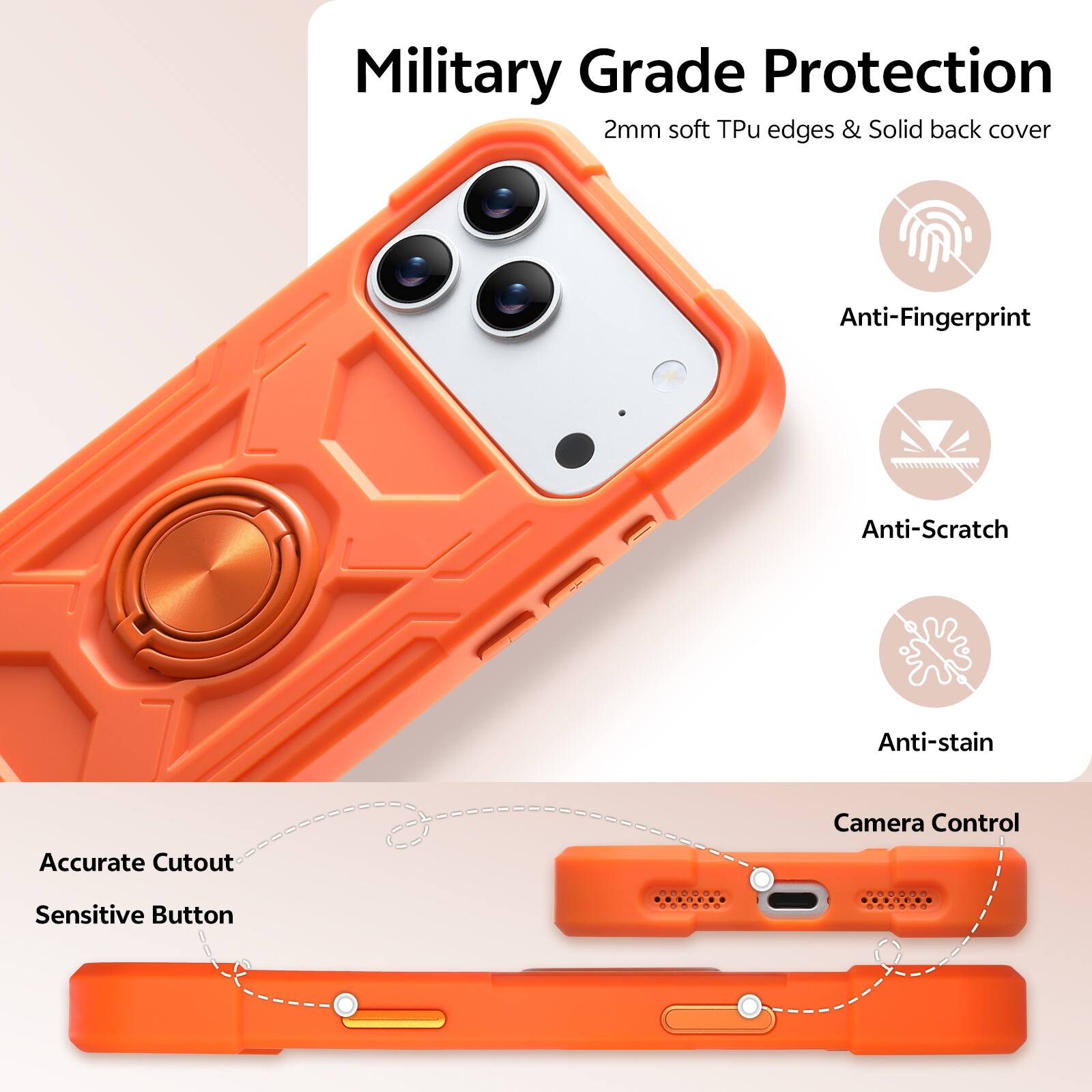 Military Grade Protection  
2mm soft Tpu edges & Solid back cover  
Anti-Fingerprint  
Anti-Scratch  
Anti-stain  
Accurate Cutout  
Camera Control  
Sensitive Button