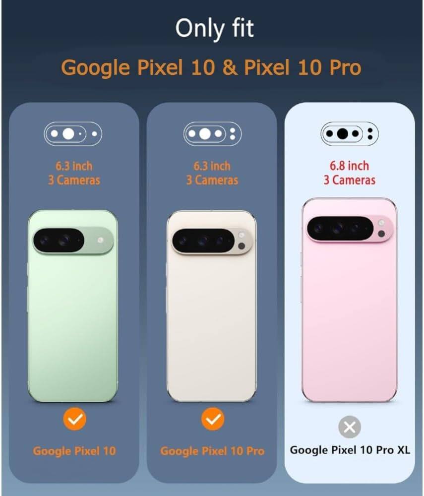 Only fit  
Google Pixel 10 & Pixel 10 Pro  

6.3 inch  
3 Cameras  
Google Pixel 10  

6.3 inch  
3 Cameras  
Google Pixel 10 Pro  

6.8 inch  
3 Cameras  
Google Pixel 10 Pro XL