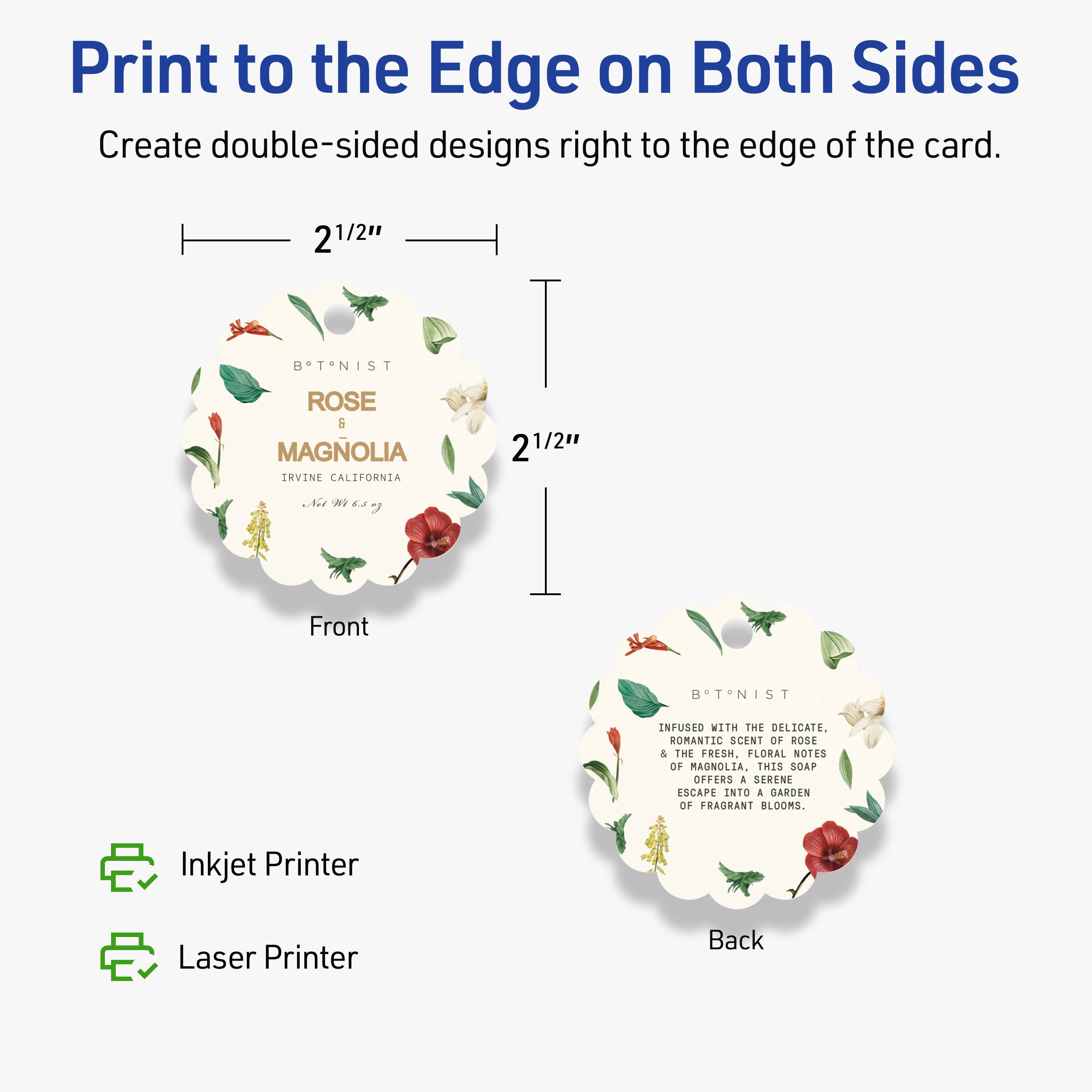 Print to the Edge on Both Sides  
Create double-sided designs right to the edge of the card.

2 1/2"  
BOTANIST  
ROSE & MAGNOLIA  
IRVINE CALIFORNIA  
2 1/2"  

Front  
BOTANIST  
ROSE & MAGNOLIA  
IRVINE CALIFORNIA  

Back  
BOTANIST  
INFUSED WITH THE DELICATE, ROMANTIC SCENT OF ROSE & THE FRESH, FLORAL NOTES OF MAGNOLIA. THIS SOAP OFFERS A SERENE ESCAPE INTO A GARDEN OF FRAGRANT BLOOMS.

Inkjet Printer  
Laser Printer
