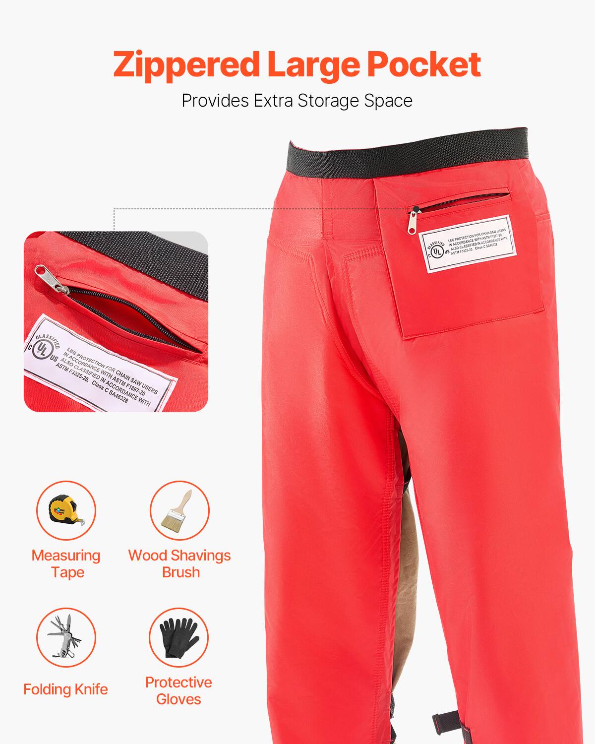 Zippered Large Pocket  
Provides Extra Storage Space  

- Measuring Tape  
- Wood Shavings Brush  
- Folding Knife  
- Protective Gloves  

CLASSIFIED  
LEG PROTECTION FOR CHAIN SAW USERS  
ASTM F-1857-20  
ED 189720  
CLASSIFIED FOR ASTM CLASSIFIED FOR WITH CHAIN SAW USERS  
ASTM F-1857-20  
CLASSIFIED FOR ASTM CLASSIFIED FOR WITH CHAIN SAW USERS  
ASTM F-1857-20  
CLASSIFIED FOR ASTM CLASSIFIED FOR WITH CHAIN SAW USERS  
ASTM F-1857-20  
CLASSIFIED FOR ASTM CLASSIFIED FOR WITH CHAIN SAW USERS  
ASTM F-1857-20  
CLASSIFIED FOR ASTM CLASSIFIED FOR WITH CHAIN SAW USERS  
ASTM F-1857-20  
CLASSIFIED FOR ASTM CLASSIFIED FOR WITH CHAIN SAW USERS  
ASTM F-1857-20  
CLASSIFIED FOR ASTM CLASSIFIED FOR WITH CHAIN SAW USERS  
ASTM F-1857-20  
CLASSIFIED FOR ASTM CLASSIFIED FOR WITH CHAIN S