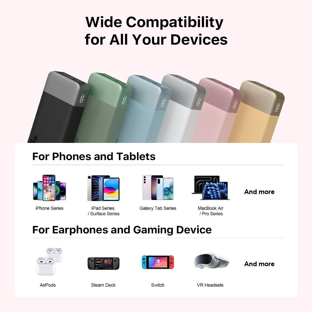 Wide Compatibility for All Your Devices

For Phones and Tablets
- iPhone Series
- iPad Series / Surface Series
- Galaxy Tab Series
- MacBook Air / Pro Series
- And more

For Earphones and Gaming Device
- AirPods
- Steam Deck
- Switch
- VR Headsets
- And more