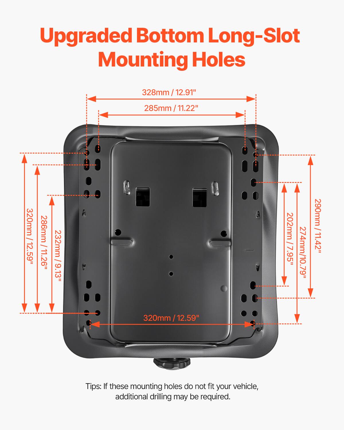 Upgraded Bottom Long-Slot Mounting Holes

328mm / 12.91"  
285mm / 11.22"  
320mm / 12.59"  
286mm / 11.26"  
232mm / 9.13"  
202mm / 7.95"  
274mm / 10.79"  
290mm / 11.42"  
320mm / 12.59"  

Tips: If these mounting holes do not fit your vehicle, additional drilling may be required.