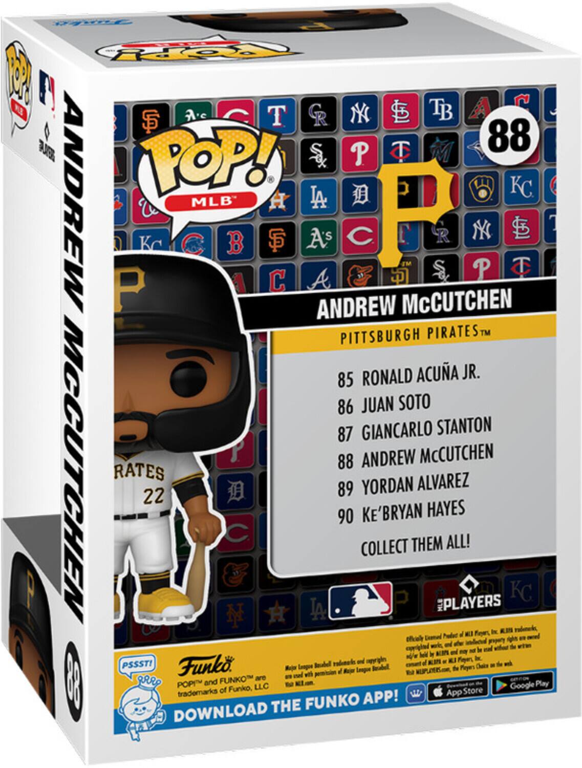 POP! MLB
ANDREW McCUTCHEN
PITTSBURGH PIRATES
85 RONALD ACUÑA JR.
86 JUAN SOTO
87 GIANCARLO STANTON
88 ANDREW McCUTCHEN
89 YORDAN ALVAREZ
90 KE'BRYAN HAYES
COLLECT THEM ALL!
DOWNLOAD THE FUNKO APP!