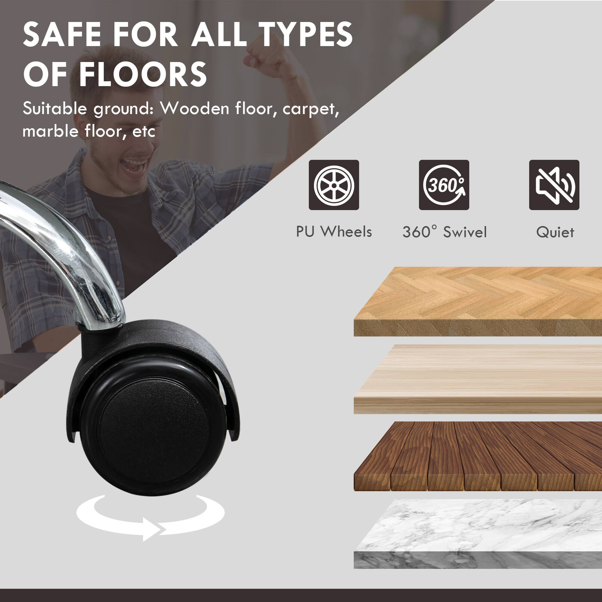 SAFE FOR ALL TYPES OF FLOORS
Suitable ground: Wooden floor, carpet, marble floor, etc
PU Wheels
360° Swivel
Quiet