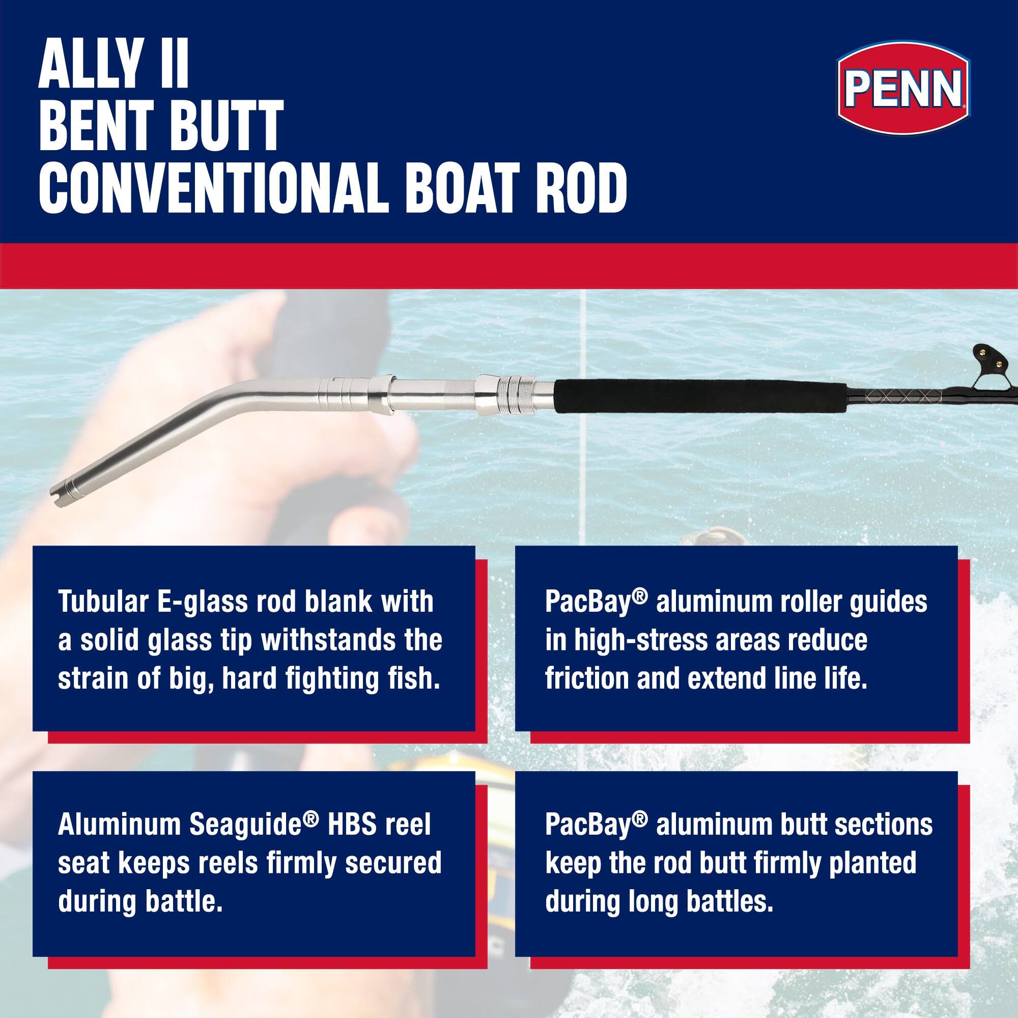 ALLY II BENT BUTT CONVENTIONAL BOAT ROD

PENN

Tubular E-glass rod blank with a solid glass tip withstands the strain of big, hard fighting fish.

PacBay® aluminum roller guides in high-stress areas reduce friction and extend line life.

Aluminum Seaguide® HBS reel seat keeps reels firmly secured during battle.

PacBay® aluminum butt sections keep the rod butt firmly planted during long battles.