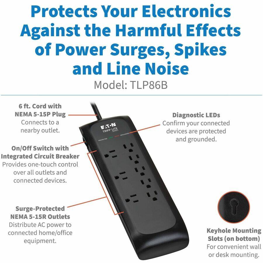 Protects Your Electronics Against the Harmful Effects of Power Surges, Spikes and Line Noise  
Model: TLP86B  

- 6 ft. Cord with NEMA 5-15P Plug  
  Connects to a nearby outlet.  

- On/Off Switch with Integrated Circuit Breaker  
  Provides one-touch control over all outlets and connected devices.  

- Surge-Protected NEMA 5-15R Outlets  
  Distribute AC power to connected home/office equipment.  

- Diagnostic LEDs  
  Confirm your connected devices are protected and grounded.  

- Keyhole Mounting Slots (on bottom)  
  For convenient wall or desk mounting.