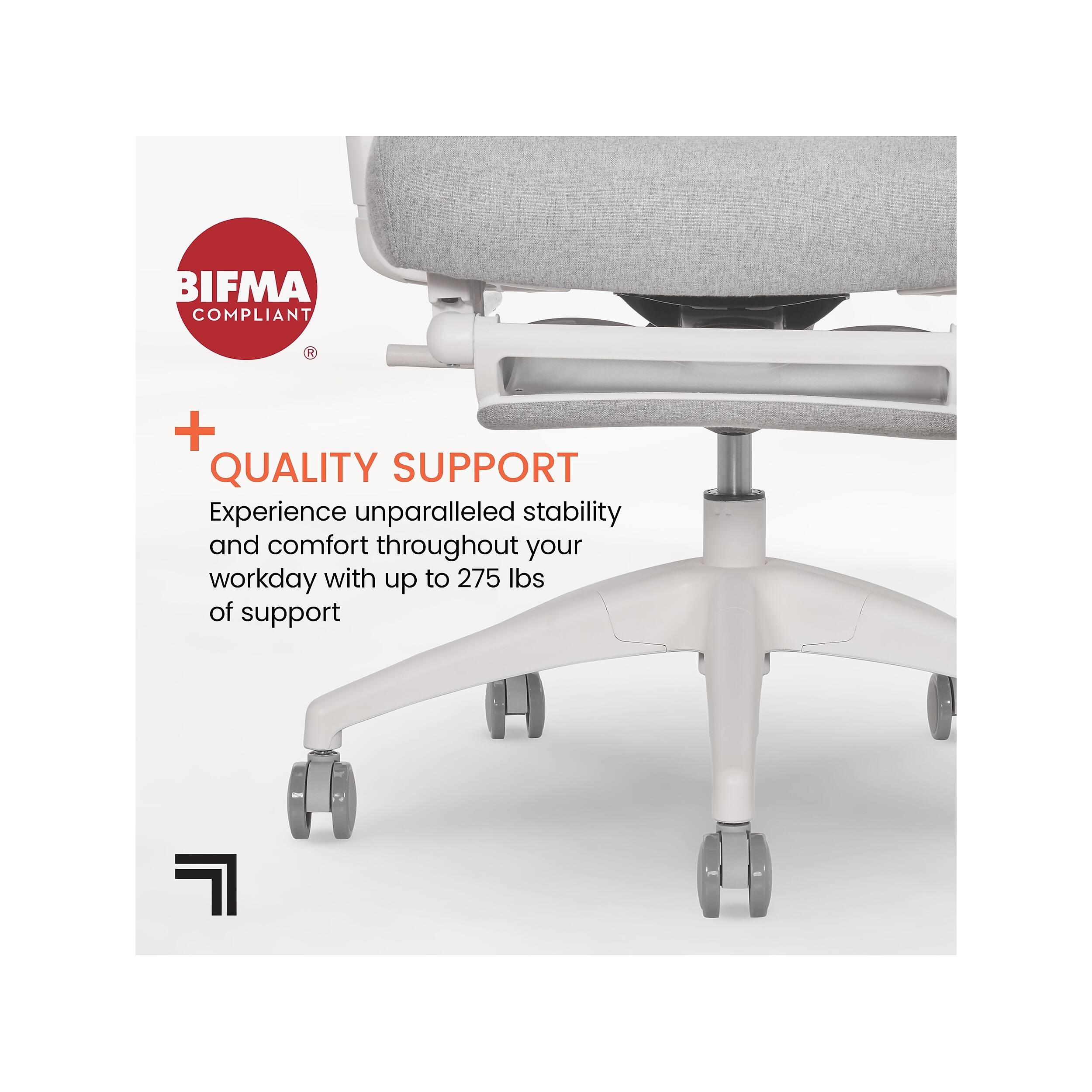 BIFMA COMPLIANT + QUALITY SUPPORT

Experience unparalleled stability and comfort throughout your workday with up to 275 lbs of support