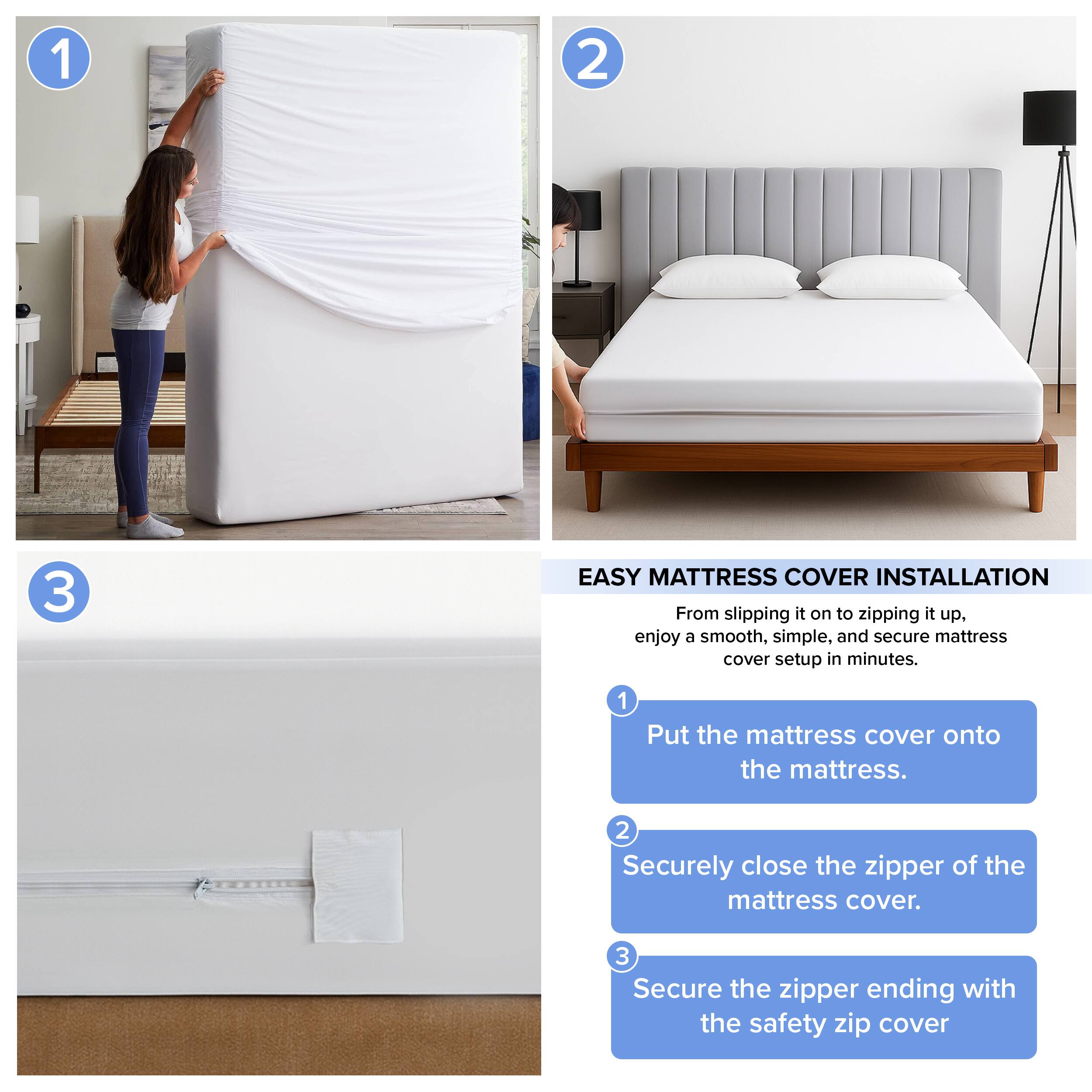 1. EASY MATTRESS COVER INSTALLATION  
   From slipping it on to zipping it up, enjoy a smooth, simple, and secure mattress cover setup in minutes.

2. 1. Put the mattress cover onto the mattress.

3. 2. Securely close the zipper of the mattress cover.

4. 3. Secure the zipper ending with the safety zip cover.