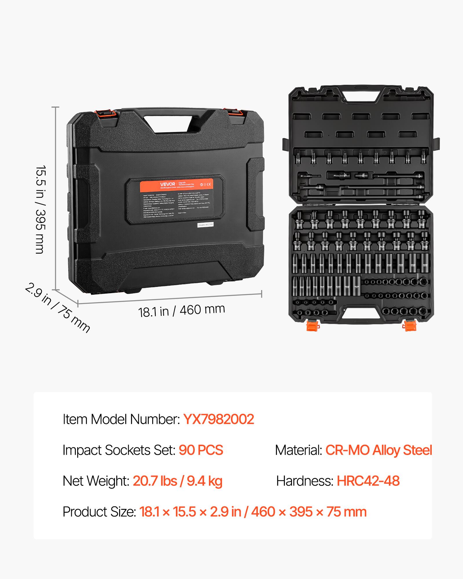 15.5 in / 395 mm  
2.9 in / 75 mm  
18.1 in / 460 mm  

VEVOR  

Item Model Number: YX7982002  
Impact Sockets Set: 90 PCS  
Material: CR-MO Alloy Steel  
Net Weight: 20.7 lbs / 9.4 kg  
Hardness: HRC42-48  
Product Size: 18.1 x 15.5 x 2.9 in / 460 x 395 x 75 mm