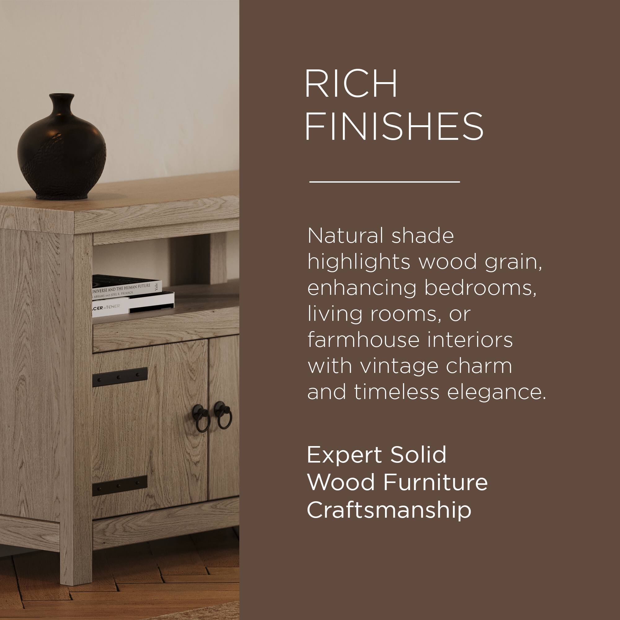 RICH FINISHES

Natural shade highlights wood grain, enhancing bedrooms, living rooms, or farmhouse interiors with vintage charm and timeless elegance.

Expert Solid Wood Furniture Craftsmanship