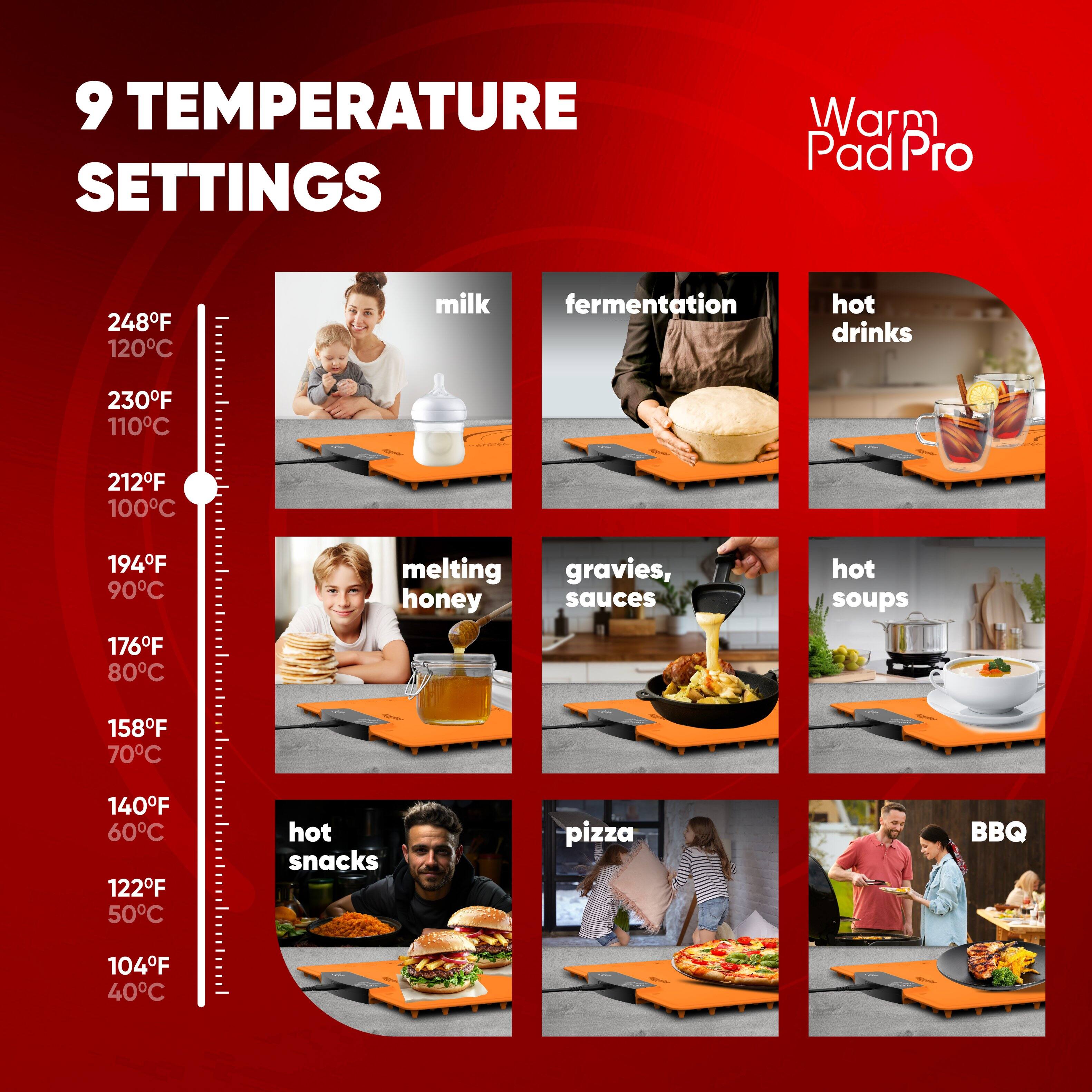 9 TEMPERATURE SETTINGS

Warm Pad Pro

- 248°F 120°C milk
- 230°F 110°C fermentation
- 212°F 100°C hot drinks
- 194°F 90°C melting honey
- 176°F 80°C gravies, sauces
- 158°F 70°C hot soups
- 140°F 60°C hot snacks
- 122°F 50°C pizza
- 104°F 40°C BBQ