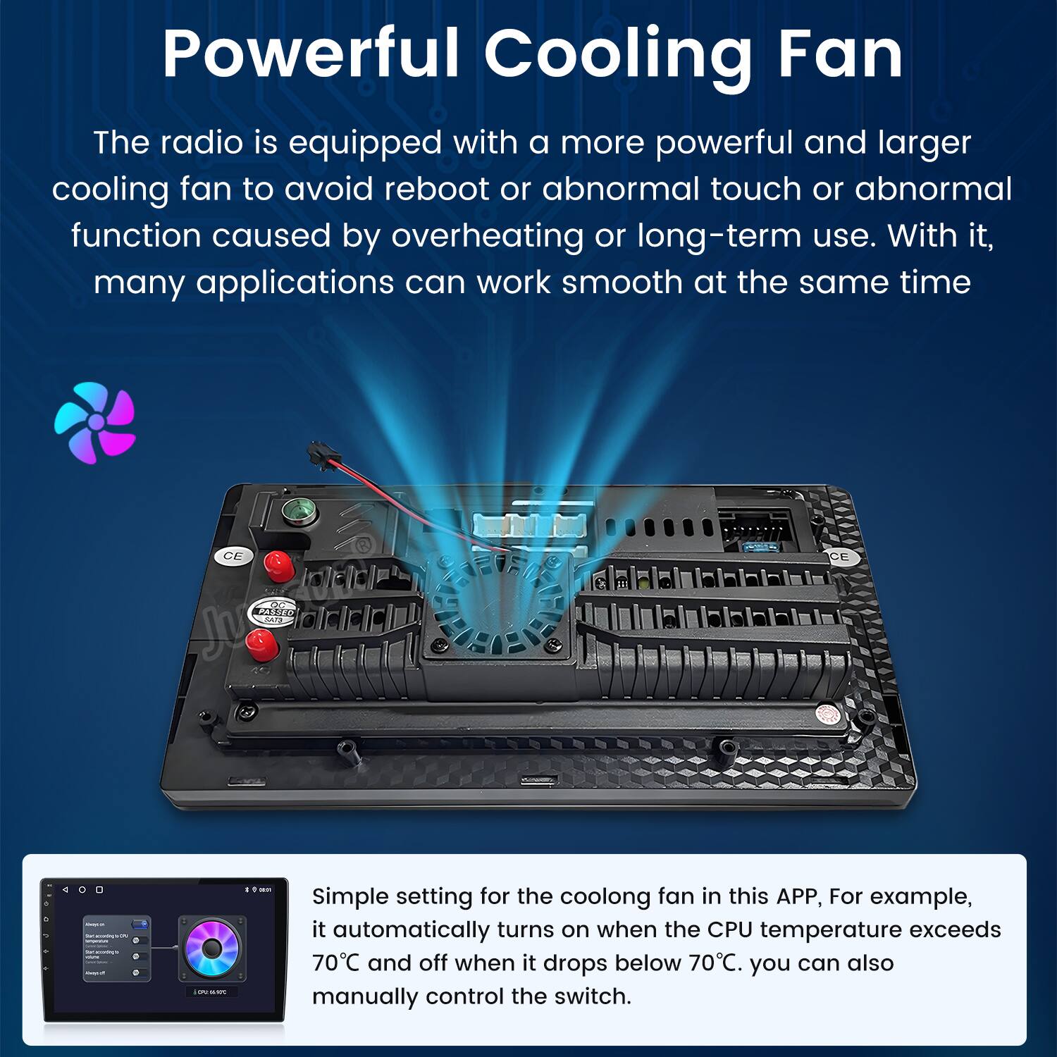 Powerful Cooling Fan

The radio is equipped with a more powerful and larger cooling fan to avoid reboot or abnormal touch or abnormal function caused by overheating or long-term use. With it, many applications can work smooth at the same time.

Simple setting for the cooling fan in this APP, For example, it automatically turns on when the CPU temperature exceeds 70°C and off when it drops below 70°C. You can also manually control the switch.