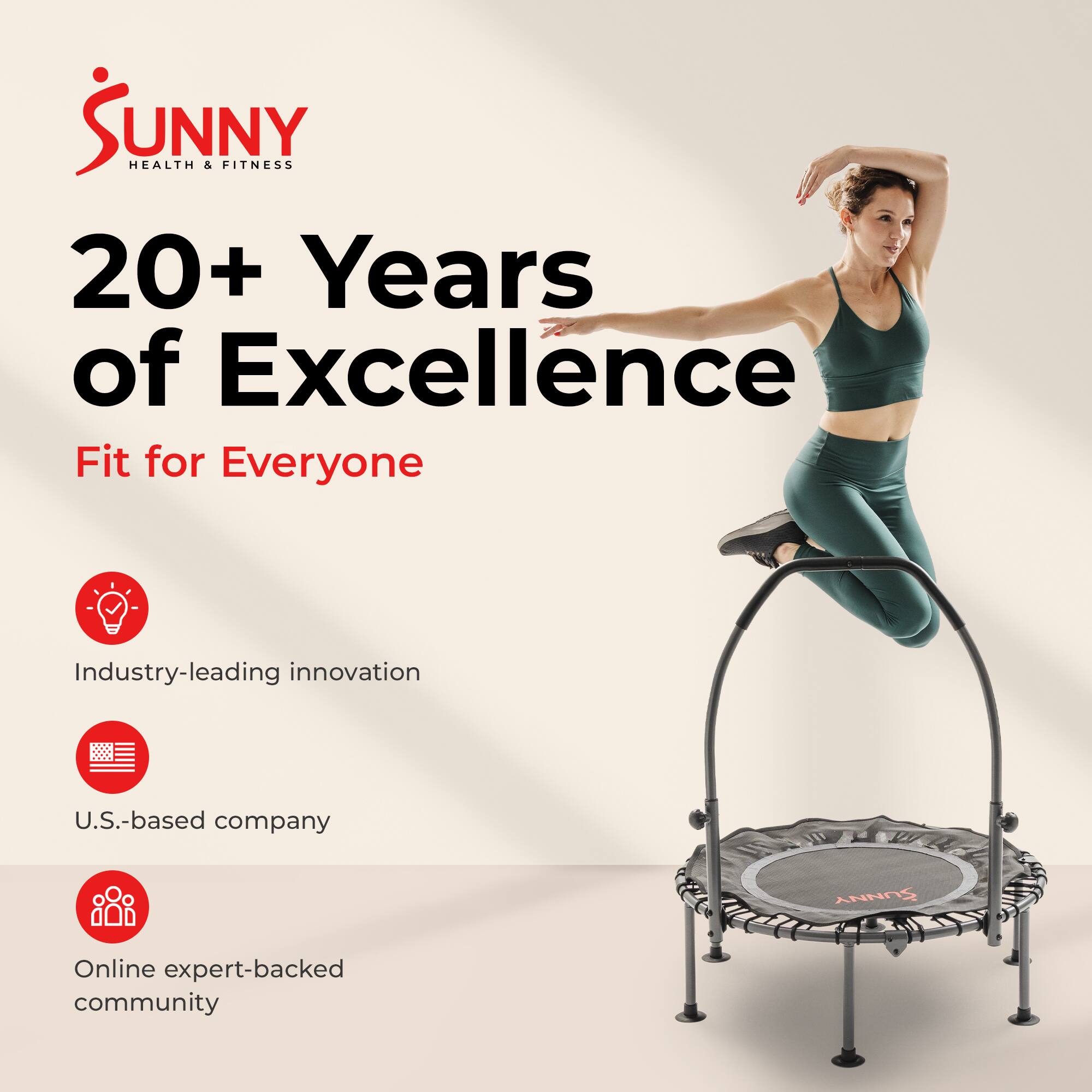 Sunny Health & Fitness  
20+ Years of Excellence  
Fit for Everyone  

Industry-leading innovation  
U.S.-based company  
Online expert-backed community