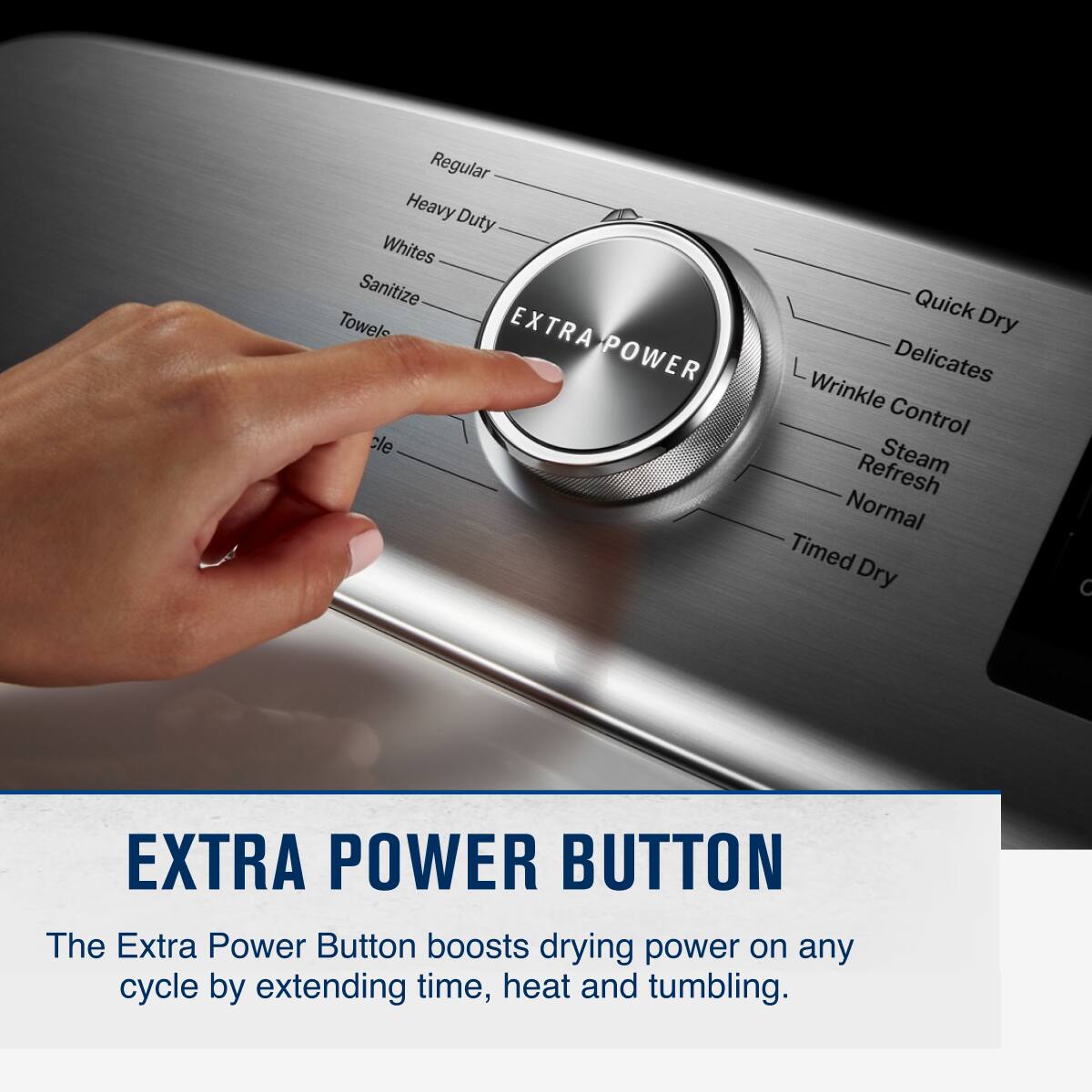 Regular Heavy Duty Whites Sanitize Towels EXTRA-POWER Quick Dry Delicates Wrinkle Control Refresh Steam Normal Timed Dry

EXTRA POWER BUTTON

The Extra Power Button boosts drying power on any cycle by extending time, heat and tumbling.