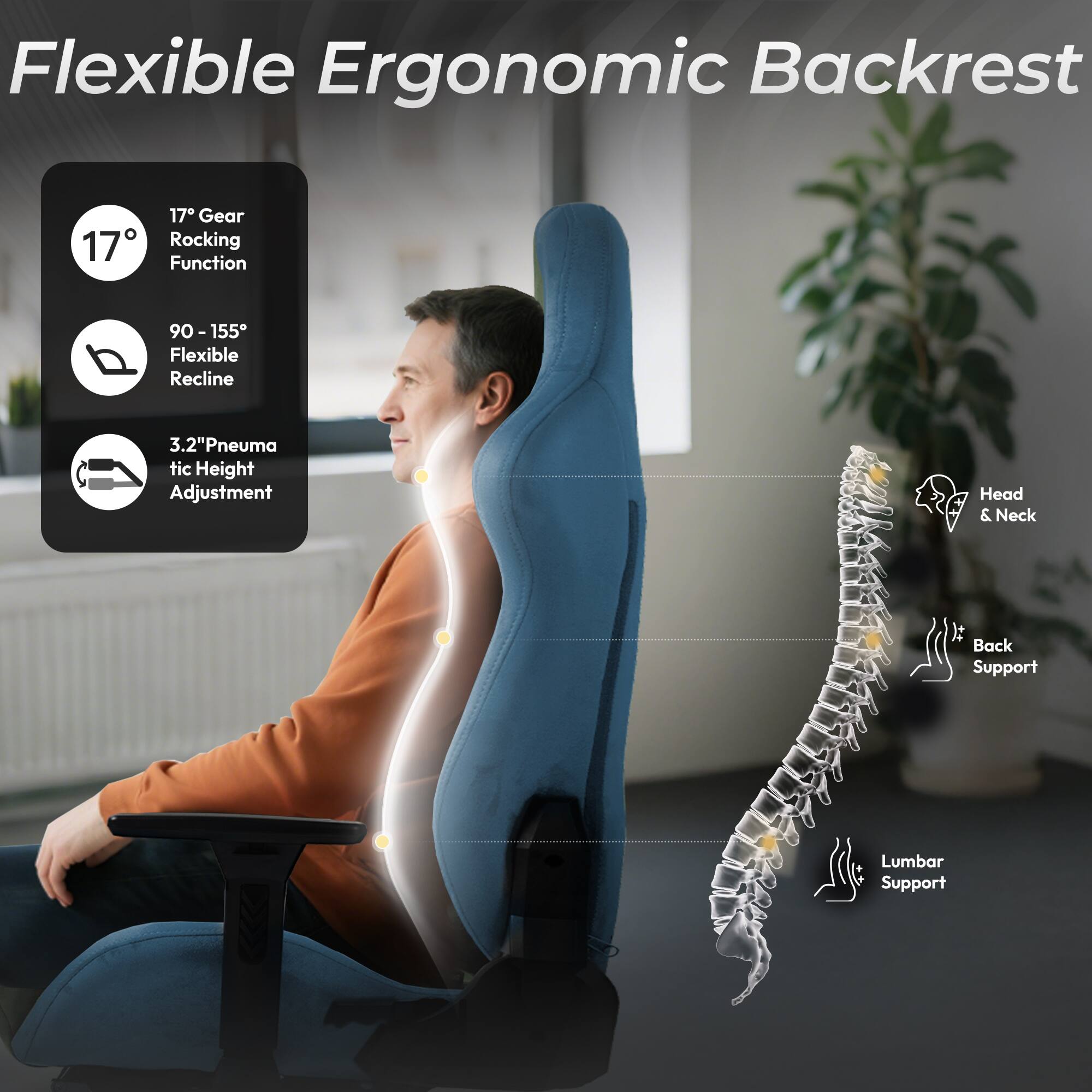 Flexible Ergonomic Backrest

- 17° Gear Rocking Function
- 90 - 155° Flexible Recline
- 3.2" Pneumatic Height Adjustment
- Head & Neck It Back Support
- Lumbar Support